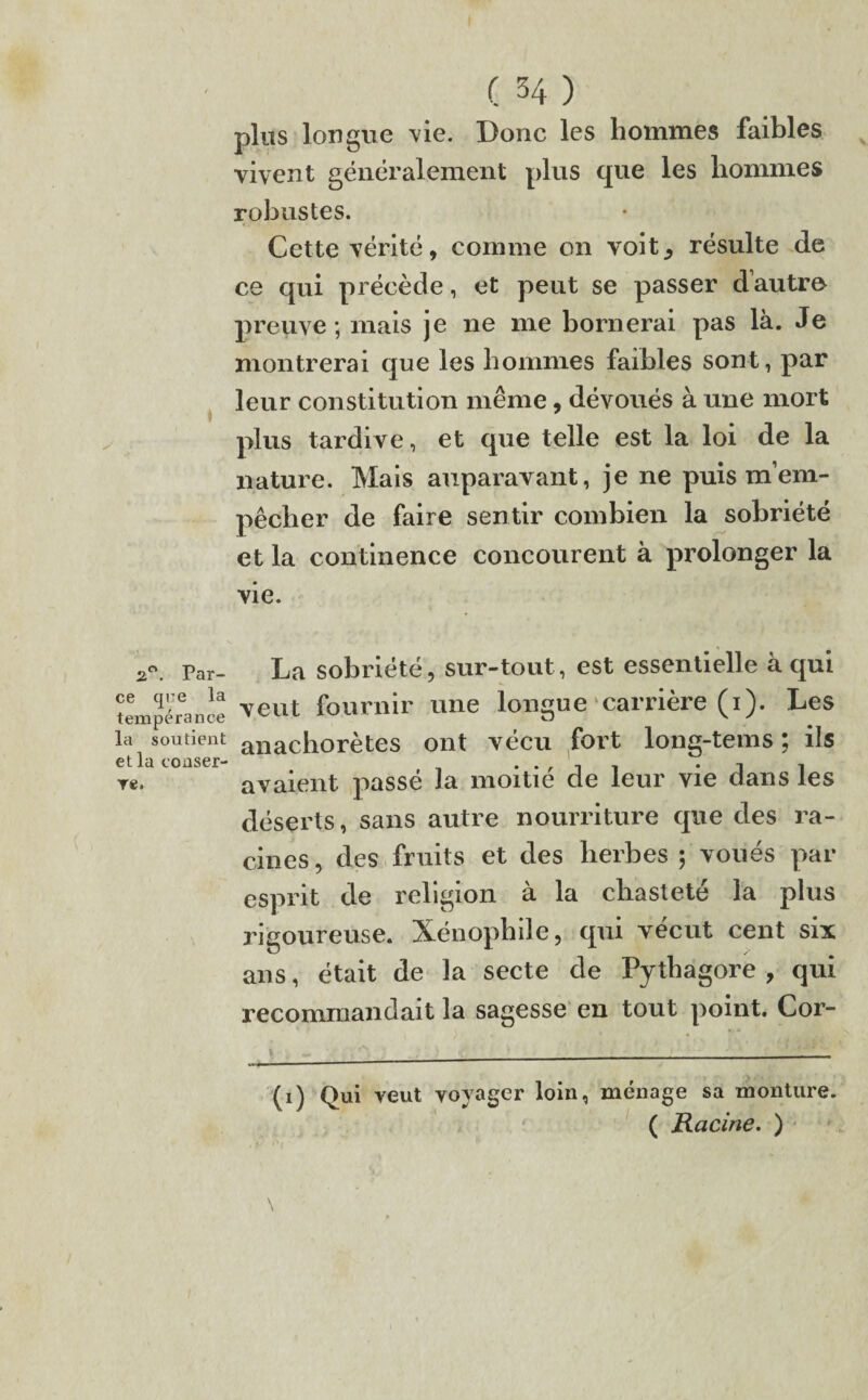 2°. Par¬ ce que la tempérance la soutient et la conser¬ ve. ( 34 ) plus longue vie. Donc les hommes faibles vivent généralement plus que les hommes robustes. Cette vérité, comme on voit^ résulte de ce qui précède, et peut se passer d’autre preuve ; mais je ne me bornerai pas là. Je montrerai que les hommes faibles sont, par leur constitution même, dévoués à une mort plus tardive, et que telle est la loi de la nature. Mais auparavant, je ne puis m’em¬ pêcher de faire sentir combien la sobriété et la continence concourent à prolonger la vie. La sobriété, sur-tout, est essentielle à qui veut fournir une longue carrière (1). Les anachorètes ont vécu fort long-tems ; ils avaient passé la moitié de leur vie dans les déserts, sans autre nourriture que des ra¬ cines, des fruits et des herbes ; voués par esprit de religion à la chasteté la plus rigoureuse. Xénophile, qui vécut cent six ans, était de la secte de Pythagore , qui recommandait la sagesse en tout point. Cor- (1) Qui veut voyager loin, ménage sa monture. ( Racine. )