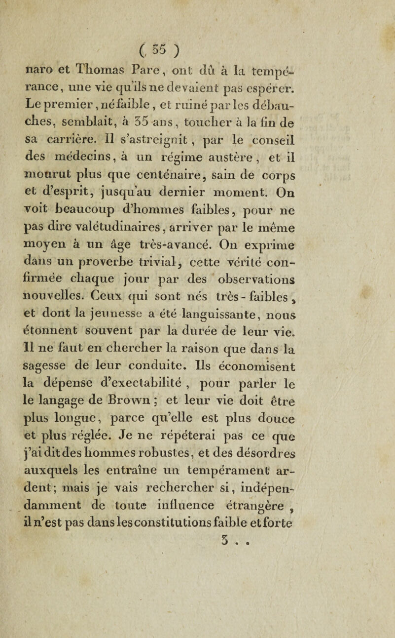 / C55) naro et Thomas Pare, ont dû à la tempe- rance, une vie quilsne devaient pas espérer. Le premier, né faible, et ruiné par les débau¬ ches, semblait, à 55 ans, toucher à la fin de sa carrière. Il s’astreignit, par le conseil des médecins, à un régime austère , et il mourut plus que centenaire, sain de corps et d’esprit, jusqu’au dernier moment. On voit beaucoup d’hommes faibles, pour ne pas dire valétudinaires, arriver par le même moyen à un âge très-avancé. On exprime dans un proverbe trivial, cette vérité con¬ firmée chaque jour par des observations nouvelles. Ceux qui sont nés très - faibles , et dont la jeunesse a été languissante, nous étonnent souvent par la durée de leur vie. 11 ne faut en chercher la raison que dans la sagesse de leur conduite. Ils économisent la dépense d’exectabilité , pour parler le le langage de Brown ; et leur vie doit être plus longue, parce qu’elle est plus douce et plus réglée. Je ne répéterai pas ce que j’ai dit des hommes robustes, et des désordres auxquels les entraîne un tempérament ar¬ dent; mais je vais rechercher si, indépen¬ damment de toute influence étrangère , il n’est pas dans les constitutions faible etforte