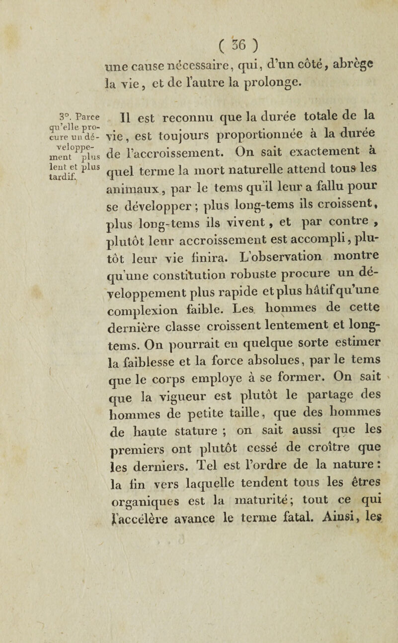 qu’elle pro¬ cure un dé¬ veloppe¬ ment plus lent et plus tardif. ( 36 ) une cause nécessaire, qui, d’un coté, abrège la vie, et de l’autre la prolonge. vie, est toujours proportionnée à la durée de l’accroissement. On sait exactement à quel terme la mort naturelle attend tous les animaux, par le tems qu’il leur a fallu pour se développer; plus loug-tems ils croissent, plus loug-tems ils vivent, et par contre , plutôt leur accroissement est accompli, plu¬ tôt leur vie finira. L’observation montre qu’une constitution robuste procure un dé¬ veloppement plus rapide et plus hâtif qu une complexion faible. Les hommes de cette dernière classe croissent lentement et long- tems. On pourrait en quelque sorte estimer la faiblesse et la force absolues, par le tems que le corps employé à se former. On sait que la vigueur est plutôt le partage des hommes de petite taille, que des hommes de haute stature ; on sait aussi que les premiers ont plutôt cessé de croître que les derniers. Tel est l’ordre de la nature : la fin vers laquelle tendent tous les êtres organiques est la maturité; tout ce qui ^accélère avance le terme fatal. Ainsi, les