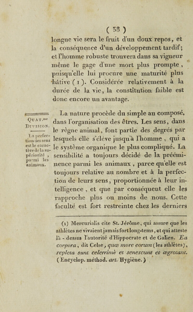 longue vie sera le fruit d un doux repos, et la conséquence d’un développement tardif; et l’homme robuste trouvera dans sa vigueur même le gage d une mort plus prompte , puisqu’elle lui procure une maturité plus •hâtive ( i ). Considérée relativement à la durée de la vie, la constitution faible est donc encore un avantage. ES-T -— Qü AT.mc Division. La perfec¬ tion des sens est le carac¬ tère de la su¬ périorité , parmi les animaux. La nature procède du simple au composé, dans l’organisation des êtres. Les sens, dans le règne animal, font partie des degrés par lesquels elle s’élève jusqu à l’homme , qui a le système organique le plus compliqué. La sensibilité a toujours décidé de la préémi¬ nence parmi les animaux , parce quelle est toujours relative au nombre et à la perfec¬ tion de leurs sens, proportionnée à leur in¬ telligence , et que par conséquent elle les rapproche plus ou moins de nous. Cette faculté est fort restreinte chez les derniers (i) Mercurialis cite St. Jérôme, qui assure que les athlètes ne vivaient jamais fort long-tems, et qui atteste là - dessus l’autorité d’Hippocrate et de Galien. Ea corpora, dit Celse_, quæ more eorum(\es athlètes), repleta sunc celerrime et senescunt et œgrocanc. ( Encydop. méthod. art. Hygiène. )