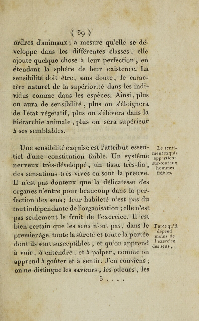ordres d animaux ; à mesure qu’elle se dé¬ veloppe dans les différentes classes, elle ajoute quelque chose à leur perfection, en étendant la sphère de leur existence. La sensibilité doit être, sans doute, le carac¬ tère naturel de la supériorité dans les indi¬ vidus comme dans les espèces. Ainsi, plus on aura de sensibilité , plus on s’éloignera de létat végétatif, plus on s’élèvera dans la hiérarchie animale , plus on sera supérieur à ses semblables. Une sensibilité exquise est l’attribut essen¬ tiel dune constitution faible. Un système nerveux très-développé, un tissu très- fin , des sensations très-vives en sont la preuve. Il n’est pas douteux que la délicatesse des organes n’entre pour beaucoup dans la per¬ fection des sens ; leur habileté n’est pas du tout indépendante de l’organisation ; elle n’est pas seulement le fruit de l’exercice. Il est bien certain que les sens n’ont pas, dans le premier âge, toute la sûreté et toute la portée dont ils sont susceptibles , et qu’on apprend à voir , à entendre , et à palper, comme on apprend à goûter et à sentir. J’en conviens ; on ne distingue les saveurs , les odeurs , les Le senti- mentexquis appartient sur-toutaux hommes faibles. t Parce qu’il dépend moins de l’exercice des sens,