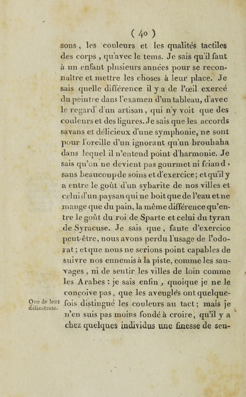 ( 4° ) sons , les couleurs et les qualités tactiles des corps , qu’avec le tems. Je sais qu’il faut à un enfant plusieurs années pour se recon¬ naître et mettre les choses à leur place. Je sais quelle différence il y a de l’œil exercé du peintre dans l’examen d’un tableau, d’avec le regard d’un artisan, qui n’y voit que des couleurs et des ligures. Je sais que les accords savans et délicieux d’une symphonie, ne sont pour l’oreille d’un ignorant qu’un brouhaha dans lequel il n’entend point d harmonie. Je sais qu’on ne devient pas gourmet ni friand » sans beaucoupde soins et d’exercice; et qu’il y a entre le goût d’un sybarite de nos villes et celui d’un paysan qui ne boit que de l’eau et ne mange que du pain, la même différence qu’en- tre le goût du roi de Sparte et celui du tyran de Syracuse. Je sais que , faute d’exercice peut-être, nous avons perdu l’usage de l’odo¬ rat ; et que nous ne serions point capables de suivre nos ennemis à la piste, comme les sau¬ vages , ni de sentir les villes de loin comme les Arabes : je sais enfin ^ quoique je ne le conçoive pas, que les aveuglés ont quelque- Oiiedeîeur f0|s distingué les couleurs au tact: mais je délicatesse. ^ ^ ^ t* n’en suis pas moins fondé à croire, qu’il y a chez quelques individus une finesse de sen-