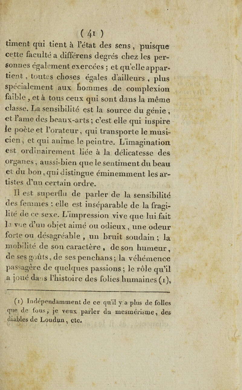 tîment qui tient à l’état des sens , puisque cette faculté a différens degrés chez les per¬ sonnes également exercées ; et quelle appar¬ tient , toutes choses égales d’ailleurs , plus spécialement aux hommes de complexion faible 5 et à tous ceux qui sont dans la même classe. La sensibilité est la source du génie , et lame des beaux-arts ; c’est elle qui inspire ie poète et l’orateur, qui transporte le musi¬ cien , et qui anime le peintre. L imagination est ordinairement liée à la délicatesse des organes, aussi-bien que le sentiment du beau et ou bon, qui distingue éminemment les ar¬ tistes d’un certain ordre. Il est superflu de parler de la sensibilité des femmes : elle est inséparable de la fragi¬ lité de ce sexe. L’impression vive que lui fait L vue ci un objet aimé 011 odieux, une odeur forte ou désagréable , un bruit soudain ; la mobilité de son caractère , de son humeur, de ses goûts, de ses penchans; la véhémence passagère de quelques passions ; le rôle qu’il a joué cia* s l’histoire des folies humaines (1), (O Indépendamment de ce qu’il y a plus de folles que de fous, je veux parler du mesmérisme, des diables de Loudun, etc.