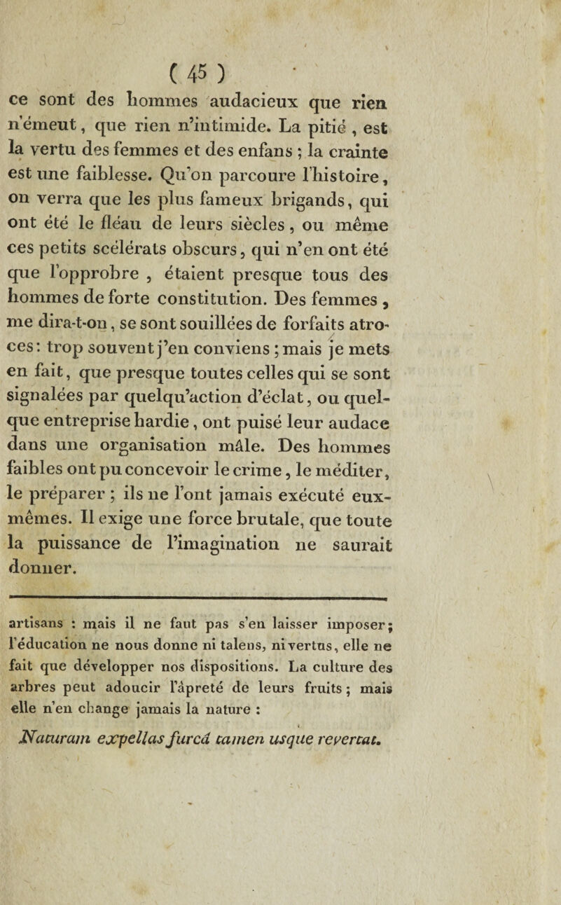 ce sont des liommes audacieux que rien n’émeut, que rien n’intimide. La pitié , est la vertu des femmes et des enfans ; la crainte estune faiblesse. Qu'on parcoure l’histoire, on verra que les plus fameux brigands, qui ont été le fléau de leurs siècles, ou même ces petits scélérats obscurs, qui n’en ont été que l’opprobre , étaient presque tous des hommes de forte constitution. Des femmes , me dira-t-on, se sont souillées de forfaits atro¬ ces: trop souvent j’en conviens ; mais je mets en fait, que presque toutes celles qui se sont signalées par quelqu’action d’éclat, ou quel¬ que entreprise hardie, ont puisé leur audace dans une organisation mâle. Des hommes faibles ont pu concevoir le crime, le méditer, le préparer ; ils 11e l’ont jamais exécuté eux- mêmes. Il exige une force brutale, que toute la puissance de l’imagination 11e saurait donner. artisans : mais il ne faut pas s’en laisser imposer; l’éducation ne nous donne ni talens, ni vertus, elle ne fait que développer nos dispositions. La culture des arbres peut adoucir l'âpreté de leurs fruits ; mais elle n’en change jamais la nature : < Nacuram ejcpellas furcâ camen us que reversai*
