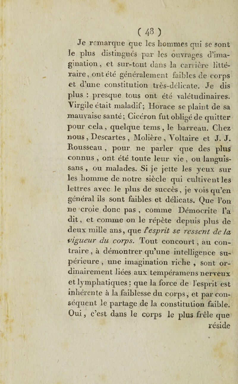 Je remarque que les hommes qui se sont Je plus distingués par les ouvrages d’ima¬ gination , et sur-tout dans la carrière litté¬ raire , ont été généralement faibles de corps et d’une constitution très-délicate. Je dis plus : presque tous ont été valétudinaires. Virgile était maladif; Horace se plaint de sa mauvaise santé; Cicéron fut obligé de quitter pour cela, quelque tems , le barreau. Chez nous, Descartes , Molière , Voltaire et J. J. Piousseau, pour ne parler que des plus connus , ont été toute leur vie , ou languis- sans , ou malades. Si je jette les yeux sur les homme de notre siècle qui cultivent les lettres avec le plus de succès, je vois qu’en général ils sont faibles et délicats. Que l’on ne croie donc pas , comme Démocrite l’a dit, et comme on le répète depuis plus de deux mille ans, que T esprit se ressent de la vigueur du corps. Tout concourt, au con¬ traire , à démontrer qu’une intelligence su¬ périeure , une imagination riche , sont or¬ dinairement liées aux tempéramens nerveux et lymphatiques : que la force de l’esprit est inhérente à la faiblesse du corps, et par con¬ séquent le partage de la constitution faible. Oui, c’est dans le corps le plus frêle que réside