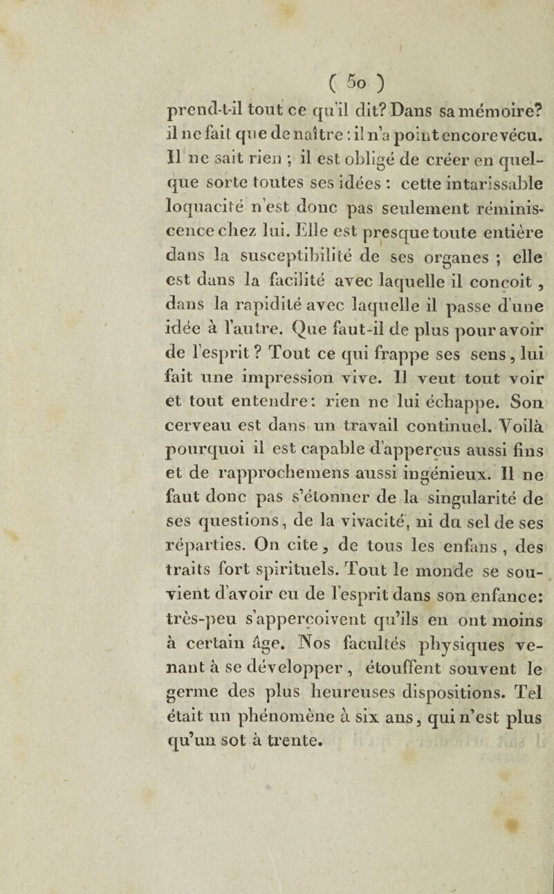 prend-t-il tout ce qu’il dit? Dans sa mémoire? il ne fait que de naître : il n’a point encore vécu, il ne sait rien ; il est obligé de créer en quel¬ que sorte toutes ses idées : cette intarissable loquacité nest donc pas seulement réminis¬ cence chez lui. Llle est presque toute entière dans la susceptibilité de ses organes ; elle est dans la facilité avec laquelle il conçoit , dans la rapidité avec laquelle il passe d’une idée à l’autre. Que fau t-il de plus pour avoir de l’esprit ? Tout ce qui frappe ses sens , lui fait une impression vive. Il veut tout voir et tout entendre: rien ne lui échappe. Son cerveau est dans un travail continuel. Voilà pourquoi il est capable d’appercus aussi fins et de rapprochemens aussi ingénieux. Il ne faut donc pas s’étonner de la singularité de ses questions, de la vivacité, ni du sel de ses réparties. On cite , de tous les enfans , des traits fort spirituels. Tout le monde se sou¬ vient d’avoir eu de l’esprit dans son enfance: très-peu s’apperçoivent qu’ils en ont moins à certain âge. Nos facultés physiques ve¬ nant à se développer , étouffent souvent le germe des plus heureuses dispositions. Tel était un phénomène à six ans, qui n’est plus qu’un sot à trente.