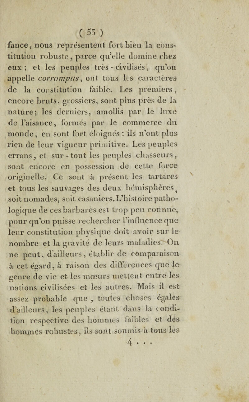 fance, nous représentent fort bien la cons¬ titution robuste, parce qu’elle domine chez eux ; et les peuples très - civilisés, qu’on appelle corrompus, ont tous les caractères de la constitution faible. Les premiers, encore bruts, grossiers, sont pins près de la nature; les derniers, amollis par le luxe de l’aisance, formés par le commerce du monde, en sont fort éloignés : ils n’ont plus rien de leur vigueur primitive. Les peuples errans, et sur-tout les peuples chasseurs, sont encore en possession de cette force originelle. Ce sont à présent les tartares et tous les sauvages des deux hémisphères ? soit nomades, soit casaniers.L’histoire patho¬ logique de ces barbares est trop peu connue, pour qu’on puisse rechercher l’influence que leur constitution physique doit avoir sur le nombre et la gravité de leurs maladies. On ne peut, d’ailleurs, établir de comparaison à cet égard, à raison des différences que le genre de vie et les moeurs mettent entre les nations civilisées et les autres. Mais il est assez probable que , toutes choses égales d’ailleurs, les peuples étant dans la condi¬ tion respective des hommes faibles et des hommes robustes, ils sont soumis à tous les /j • • t