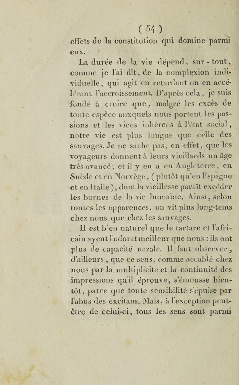 effets de la constitution qui domine parmi eux. La duree de la vie dépend, sur-tout, comme je lai dit, de la complexion indi¬ viduelle, qui agit en retardant ou en accé¬ lérant racornissement. D’après cela, je suis fondé à croire que, malgré les excès de toute espèce auxquels nous portent les pas¬ sions et les vices inhéiens à l’état social, notre vie est plus longue que celle des sauvages. Je ne sache pas, en effet, que les voyageurs donnent à leurs vieillards un âge très-avancé; et il y en a en Angleterre , en Suède et en Norvège, (plutôt qu’en Espagne et en Italie), dont la vieillesse parait excéder les bornes de la vie humaine. Ainsi, selon toutes les apparences, on vil plus long-tems chez nous que chez les sauvages. Il est h en naturel que le tartare et 1 afri¬ cain ayent 1 odorat meilleur que nous ; ils ont plus de capacité nazale. Il faut observer, d’ailleurs, que ce sens, comme accablé chez nous par la multiplicité et la continuité des impressions qu'il éprouve, s’émousse bien¬ tôt, parce que toute sensibilité s’épuise par l’abus des excitans. Mais, à l’exception peut- être de celui-ci, tous les sens sont parmi