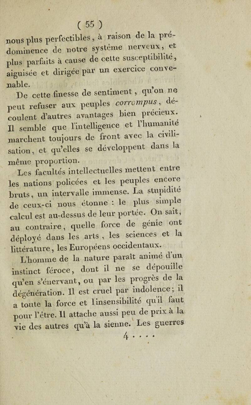 nous plus perfectibles, à raison de la pré¬ dominent* de notre système nerveux, et plus parfaits à cause de celte susceptibilité, aiguisée et dirigée par un exercice couve- nable. , De cette finesse de sentiment, qu on ne peut refuser aux peuples corrompus, dé¬ coulent d’autres avantages bien précieux. Il semble que l’intelligence et l’humamte marchent toujours de front avec la civ sation, et qu’elles se développent dans la même proportion. Les facultés intellectuelles mettent entre les nations policées et les peuples encore bruts, un intervalle immense. La stupidité de ceux-ci nous étonne ’. le plus simple calcul est au-dessus de leur portée. On sait, au contraire, cpielle force de génie ont déployé dans les arts , les sciences et la littérature, les Européens occidentaux. L’homme de la nature paraît animé d’un instinct féroce, dont il ne se dépouille qu’en s’énervant, ou par les progrès de la dégénération. Il est cruel par indolence; il a toute la force et 1 insensibilité qu’il faut pour l’être. 11 attache aussi peu de prix à la vie des autres qu’à la sienne. Les guerres l\ • • • •