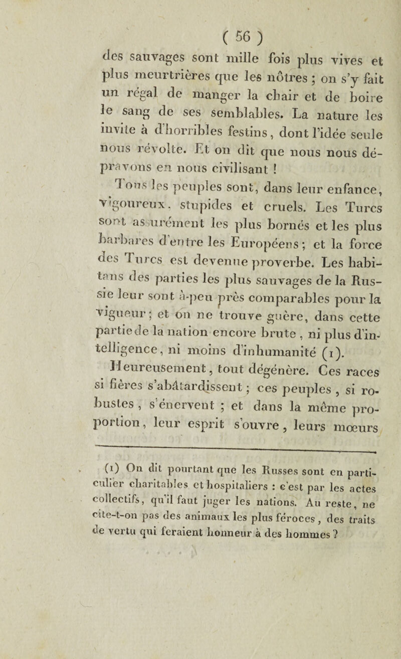 des sauvages sont mille lois plus vives et pins meurtrières cjue les nôtres ; on s’y lait un régal de manger la chair et de boire le sang de ses semblables. La nature les invite à d’horribles festins, dont l’idée seule nous révolte. Et on dit cjue nous nous dé¬ pravons en nous civilisant ! Ions les peuples sont, dans leur enfance, vigoureux. stupides et cruels. Les Turcs sor>t assurément les plus bornés et les plus barbares dentre les Européens; et la force des f nrcs est devenue proverbe. Les habi- tans des parties les plus sauvages de la Rus¬ sie leur sont a-pen près comparables pour la vigueur; et on ne trouve guère, dans cette partiedè la nation encore brute , ni plus d'in¬ telligence, ni moins dinhumanité (i). Heureusement, tout dégénère. Ces races si flères s abâtardissent ; ces peuples , si ro¬ bustes , s’énervent ; et dans la même pro¬ portion , leur esprit s’ouvre, leurs mœurs (1) On dit pourtant que les Russes sont en parti¬ culier charitables et hospitaliers : c'est par les actes collectifs, quilfaut juger les nations. Au reste, ne cite-t-on pas des animaux les plus féroces , des traits ‘-■e vertu qui leraient honneur à des hommes ?