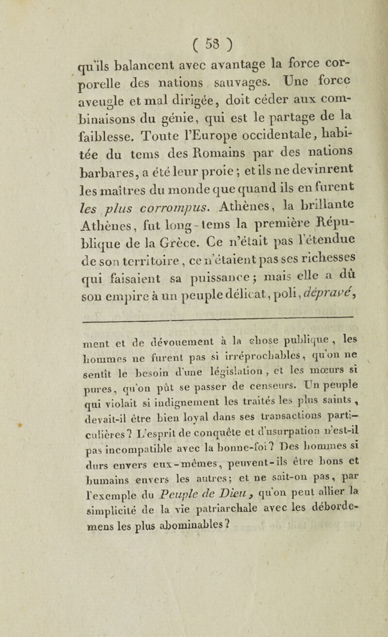 ( 53 ) quils balancent avec avantage la force cor¬ porelle des nations sauvages. Une force aveugle et mal dirigée, doit céder aux com¬ binaisons du génie, qui est le partage de la faiblesse. Toute l’Europe occidentale, habi¬ tée du teins des Romains par des nations barbares, a été leur proie ; et ils ne devinrent les maîtres du monde que quand ils en furent les plus corrompus. Athènes, la brillante Athènes, fut long teins la première Répu¬ blique de la Grèce. Ce n’était pas 1 étendue de son territoire , ce n étaient pas ses richesses qui faisaient sa puissance $ mais elle a du son empire à un peuple délicat, poli, aépi are, ment et de dévouement à la chose publique , les hommes ne furent pas si irréprochables, qu’on ne sentît le besoin d'une législation , et les mœurs si pures, qu’on put se passer de censeurs. Un peuple qui violait si indignement les traites les plus saints , devait-il être bien loyal dans ses transactions parti¬ culières? L’esprit de conquête et d’usurpation n’est-il pas incompatible avec la bonne-foi? Des hommes si durs envers eux-mêmes, peuvent-ils être bons et humains envers les autres; et ne sait-on pas, par l’exemple du Peuple de Dieu, qu’on peut allier la simplicité de la vie patriarcliale avec les déborde- mens les plus abominables ? I