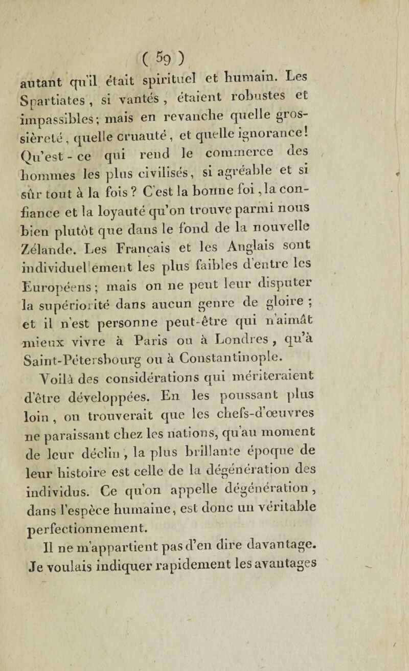 autant qu’il était spirituel et humain. Les Spartiates, si vantés , étaient robustes et impassibles; mais en revanche quelle gros¬ sièreté , quelle cruauté , et quelle ignorance! Qu’est - ce qui rend le commerce des hommes les plus civilisés, si agréable et si sûr tout à la fois ? C’est la bonne foi ,1a con¬ fiance et la loyauté quon trouve parmi nous bien plutôt que dans le fond de la nouvelle Zélande. Les Français et les Anglais sont individuel émeut les plus faibles dentie les Européens ; mais on ne peut leur disputei la supériorité dans aucun genre de gloire ; et il n’est personne peut-être qui naimât mieux vivre à Paris ou à Londres , qu’à Saint-Pétersbourg ou à Constantinople. Voilà des considérations qui mériteraient d’être développées. En les poussant pins loin, on trouverait que les chefs-aoeuvres 11e paraissant chez les nations, qu au moment de leur déclin , la plus brillante époque de leur histoire est celle de la dégénération des individus. Ce qu on appelle dégénéi ation , dans l’espèce humaine, est donc un véritable perfectionnement. 11 ne m’appartient pas d’en dire davantage. Je voulais indiquer rapidement les avantages
