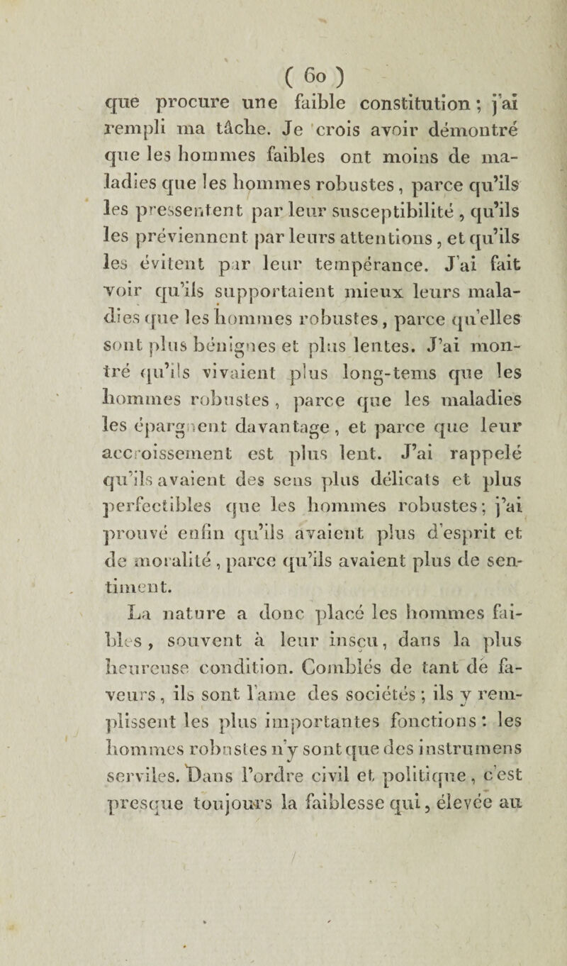 que procure une faible constitution; j’ai rempli ma tâche. Je crois avoir démontré que les hommes faibles ont moins de rna- lad les que les hommes robustes , parce qu’ils les pressentent par leur susceptibilité , qu’ils les préviennent par leurs attentions, et qu’ils les évitent par leur tempérance. J’ai fait voir qu’ils supportaient mieux leurs mala- di es que les hommes robustes, parce qu’elles sont plus bénignes et plus lentes. J’ai mon¬ tré qu’ils vivaient plus long-tems que les hommes robustes , parce que les maladies les épargnent davantage, et parce que leur accroissement est plus lent. J’ai rappelé qu’ils avaient des sens plus délicats et plus perfectibles que les hommes robustes; j’ai prouvé enfin qu’ils avaient plus d’esprit et de moralité , parce qu’ils avaient plus de sen¬ timent. La nature a donc placé les hommes fai- bles , souvent à leur inscu, dans la plus heureuse condition. Comblés de tant dé fa¬ veurs , ils sont l ame des sociétés ; ils y rem¬ plissent les plus importantes fonctions: les hommes robustes n y sont que des instrumens serviles. Bans l’ordre civil et politique, c’est presque toujours la faiblesse qui, élevée au /
