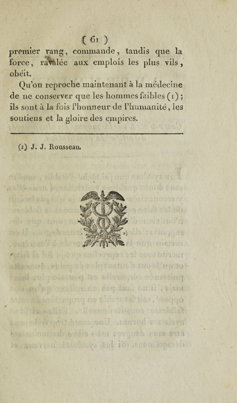 (60 premier rang, commande, tandis que la force, radiée aux emplois les plus vils , obéit. Qu’on reproche maintenant à la médecine de ne conserver que les hommes faibles (i) ; ils sont à la fois l’honneur de l’humanité, les soutiens et la gloire des empires. (i) J. J. Rousseau. # /