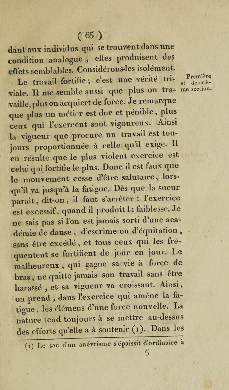 daut aux individus qui se trouvent dans une condition analogue , elles produisent des effets semblables. Considérons-les isolément. Le travail fortifie ; c’est une vérité tri* etPr4e“^! viale. U me semble aussi que plus on tra- me section, vaille, plus on acquiert de force. Je remarque que plus un métier est dur et pénible, plus ceux qui l’exercent sont vigoureux. Ainsi la vigueur que procure un travad est tou¬ jours proportionnée à celle quil exige. Il en résulte que le plus violent exeicice est celui qui fortifie le plus. Donc il est «aux que le mouvement cesse d’etre salutaire, lors¬ qu’il va jusqu’à la fatigue. Dès que la sueur parait, dit-on , il faut s arrêter . 1 exeicice est excessif, quand il produit la faiblesse. Je ne sais pas si Ion est jamais sorti dune aca¬ démie de danse , d’escrime ou d’équitation , sans être excédé , et tous ceux qui les fré¬ quentent se fortifient de jour en jour. Le malheureux , qui gagne sa vie à force^ de bras, ne quitte jamais son travail sans être harassé 3 et sa vigueur va croissant. Ainsi, on prend, dans ^exercice qui amène la fa¬ tigue , les élémens d’une force nouvelle. La nature tend toujours à se mettre au-dessus des efforts quelle a à soutenir (1). Dans les (i) Le sac d'un anévrisme s'épaissit d'ordinaire à