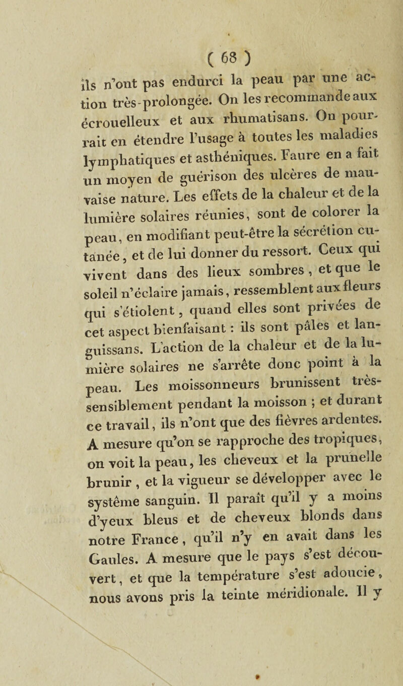 ils n’ont pas endurci la peau par une ac¬ tion très-prolongée. On les recommande aux écrouelleux et aux rliumatisans. On pour¬ rait en étendre l’usage à toutes les maladies lymphatiques et asthéniques. Taure en a fait un moyen de guérison des ulcères de mau¬ vaise nature. Les effets de la chaleur et de la lumière solaires réunies, sont de colorer la peau, en modifiant peut-être la sécrétion cu¬ tanée , et de lui donner du ressort. Ceux qui vivent dans des lieux sombres , et que le soleil n’éclaire jamais, ressemblent aux fleurs qui s’étiolent, quand elles sont privées de cet aspect bienfaisant : ils sont pâles et lan- guissans. L’action de la chaleur et de la lu¬ mière solaires ne s’arrête donc point a la peau. Les moissonneurs brunissent très- sensiblement pendant la moisson ; et durant ce travail, ils n’ont que des fièvres ardentes. A mesure qu’on se rapproche des tropiques, on voit la peau, les cheveux et la prunelle brunir , et la vigueur se développer avec le système sanguin. Il paraît qu’il y a moins d’yeux bleus et de cheveux blonds dans notre France, qu’il n’y en avait dans les Gaules. A mesure que le pays s’est décou¬ vert , et que la température s’est adoucie, nous avons pris la teinte méridionale. 11 y