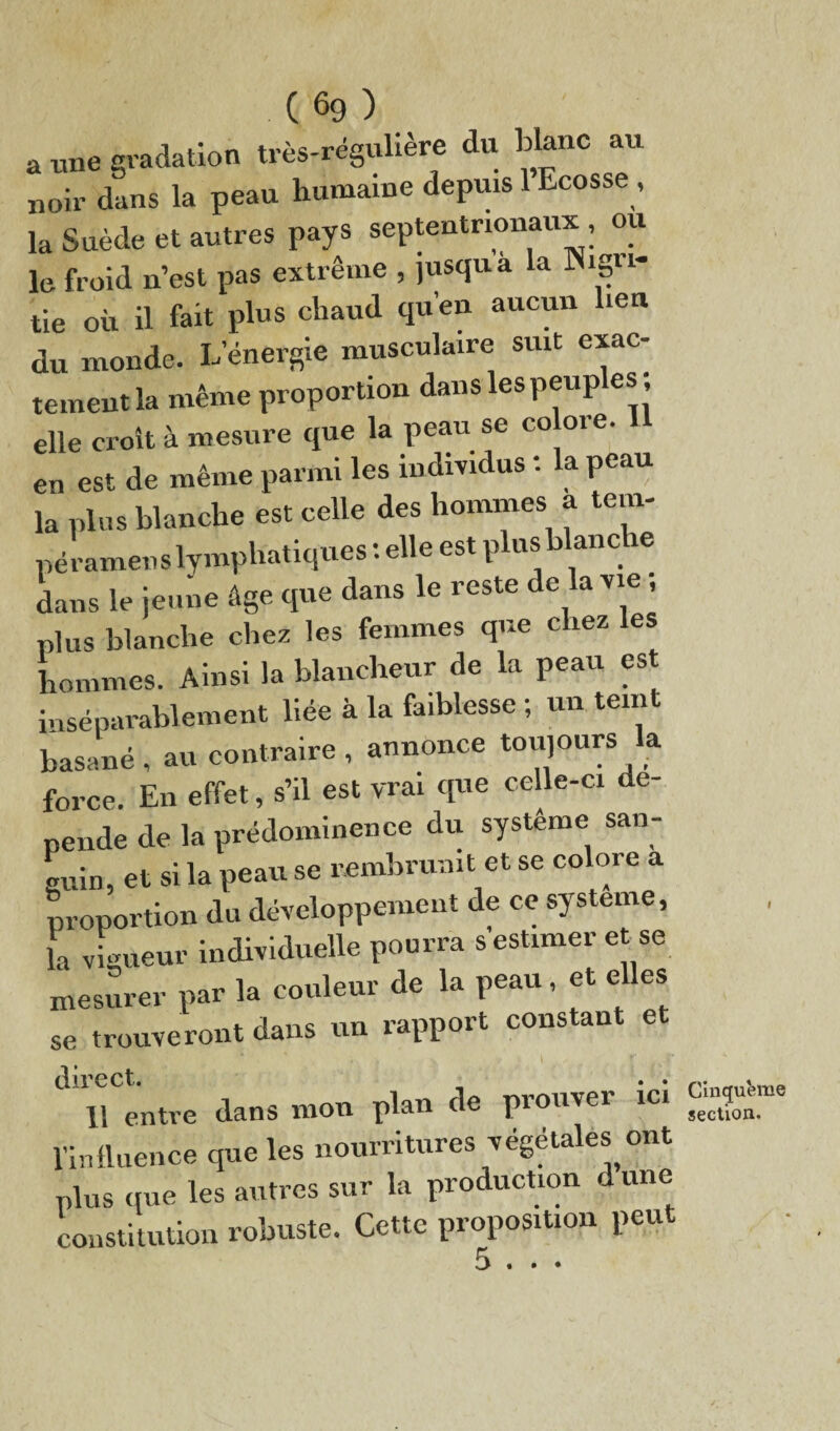 a une gradation très-régulière du blanc au noir dans la peau humaine depuis 1 Ecosse , la Suède et autres pays septentrionaux, ou le. froid n’est pas extrême , jusqu a la Nigri- tie où il fait plus chaud qu’en aucun lien du monde. L energie musculaire suit exac¬ tement la même proportion dans les peuples , elle croit à mesure que la peau se co oie. en est de même parmi les individus : la peau la plus blanche est celle des hommes a tem- péramens lymphatiques : elle est plus blanc ie dans le jeune âge que dans le reste de la vie , plus blanche chez les femmes que chez les hommes. Ainsi la blancheur de la peau es inséparablement liée à la faiblesse ; un teint basané , au contraire , annonce toujours la force. En effet, s’il est vrai que celle-ci dé¬ pende de la prédominence du système san¬ guin, et si la peau se rembrunit et se colore a proportion du développement de ce système, la vigueur individuelle pourra s estimer et se mesurer par la couleur de la peau, et elles se trouveront dans un rapport constant et . v \ r , f direct. , . . U entre dans mou plan de prouver ici l'influence que les nourritures végétales ont plus que les autres sur la production dune constitution robuste. Cette proposition peut 5 . Cinqufcme section. • •