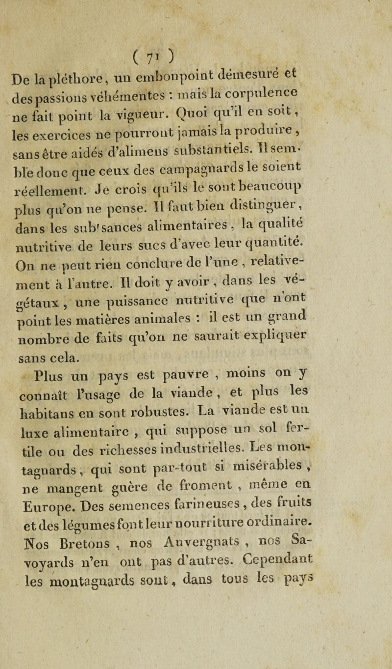 De la pléthore, un embonpoint démesuré et des passions véhémentes : mais la corpulence ne fait point la vigueur. Quoi qu’il en soit, les exercices ne pourront jamais la pi oduue , sans être aidés d’alimens substantiels. Il sem¬ ble donc que ceux des campagnards le soient réellement . Je crois qu’ils le sont beaucoup plus qu’on ne pense. Il faut bien distinguer, dans les sub*sauces alimentaires , la qualité nutritive de leurs sucs d’avec leur quantité. On ne peut rien conclure de 1 une , relative¬ ment à l’autre. Il doit y avoir , dans les vé¬ gétaux , une puissance nutritive que nont point les matières animales *. il est un grand nombre de faits qu’on ne saurait expliquer sans cela. Plus un pays est pauvre , moins on y connaît l’usage de la viande , et plus les habitans en sont robustes. La viande est un luxe alimentaire , qui suppose un sol fer¬ tile ou des richesses industrielles. Les mon¬ tagnards , qui sont par-tout si miseï ables , ne mangent guère de froment , meme en Europe. Des semences farineuses , des fruits et des légumes font leur nourriture ordinaire. jNfos Bretons , nos Auvergnats , nos Sa¬ voyards n’en ont pas d autres. Cependant les montagnards sont, dans tous les pays