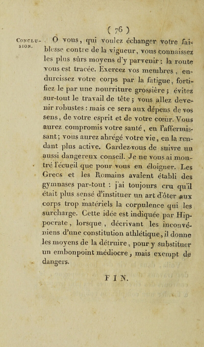 CONCLU¬ SION. ( 76 ) ‘ 0 vous, qui voulez échanger votre fai¬ blesse conti e de la vigueur, vous Connaissez les plus sûrs moyens d'y parvenir : la route vous est tracée. Exercez vos membres , en¬ durcissez votre corps par la fatigue, forti¬ fiez le par une nourriture grossière 5 évitez sur-tout, le travail de tete ; vous allez deve¬ nir robustes : mais ce sera aux dépens de vos sens, de votre esprit et de votre coeur. Vous aurez compromis votre santé, en l’affermis¬ sant; vous aurez abrégé votre vie, en la ren¬ dant plus active. Gardez-vous de suivre un aussi dangereux conseil. Je 11e vous ai mon¬ tré lecueil que pour vous en éloigner. Les Grecs et les Romains avaient établi des gymnases par-tout : j’ai toujours cru qu’il était plus sensé d’instituer un art doter aux corps trop matériels la corpulence qui les surcharge. Cette idée est indiquée par Hip¬ pocrate , lorsque , décrivant les inconvé- niens d’une constitution athlétique,il donne les moyens de la détruire, pour y substituer un embonpoint médiocre, mais exempt de dangers. F I N.