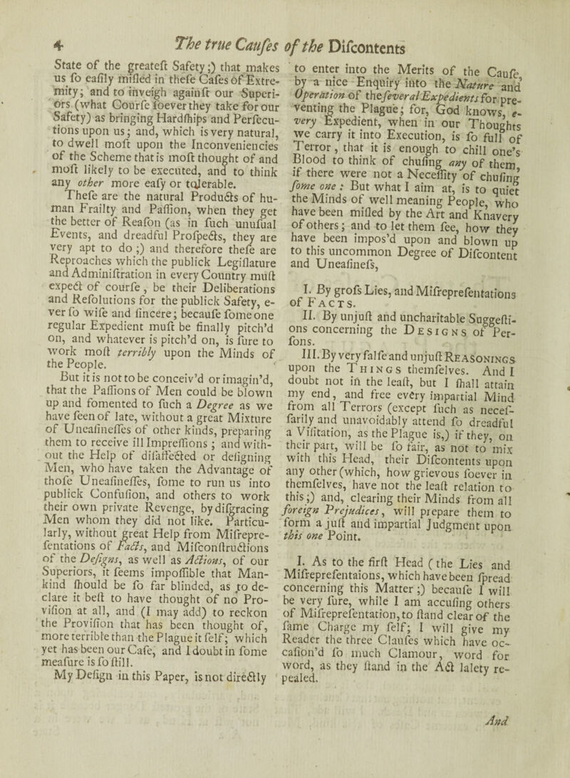 State of the greateft Safety;) that makes us fo eafily milled in thefe Cafes of Extre¬ mity; and to inveigh again ft our Superi¬ ors (what Courfe foeverthey take for our Safety) as bringing Hardfhips and Perfecu- tions upon us; and, which is very natural, to dwell moft upon the Inconveniencies of the Scheme that is moft thought of and moft likely to be executed, and to think any other more eafy or tolerable. Thefe are the natural Produ&s of hu¬ man Frailty and Paffion, when they get the better of Reafon (as in fuch unufual Fvents, and dreadful Profpedls, they are very apt to do ;) and therefore thefe are Reproaches which the publick Legillature and Adminiftration in every Country mud expedl of courfe, be their Deliberations and Refolutions for the publick Safety, e- verfo wife and lincere; becaufe fomeone regular Expedient muft be finally pitch’d on, and whatever is pitch’d on, is fure to work mod terribly upon the Minds of the People. But it is not to be conceiv’d or imagin’d, that the Paflionsof Men could be blown up and fomented to fuch a Degree as we have feenof late, without a great Mixture of UneaimefTes of other kinds, preparing them to receive ill Impreffions; and with¬ out the Help of difaffe&ed or deiigning Men, who have taken the Advantage of thofe Uneadneffes, fome to run us into publick Confulion, and others to work their own private Revenge, bydifgracing Men whom they did not like. Particu¬ larly, without great Help from Mifrepre- fentations of Fa As, and Mifcondru&ions of the Dejigns, as well as AAions, of our Superiors, it feems impoffible that Man¬ kind fhould be fo far blinded, as to de¬ clare it bed to have thought of no Pro- viflon at all, and (1 may add) to reckon the Provision that has been thought of, more terrible than the Plague it felf; which yet has been our Cafe, and 1 doubt in fome meafure is fo dill. My Dedgn in this Paper, isnotdire&Iy to enter into the Merits of the Caufe by a nice Enquiry into the and Operation of thefeveralExpedients for pre¬ venting the Plague; for, God knows, *- very Expedient, when in our Thoughts we carry it. into Execution, is fo full of Terror, that it is enough to chill one’s Blood to think of chufing any of them if there were not a Neceflity of chu/ing forne one; But what I aim at, is to quiet the Minds of well meaning People, who have been mided by the Art and Knavery of others; and to let them fee, how they have been impos’d upon and blown up to this uncommon Degree of Difcontent and Uneafinefs, I. By grofs Lies, and Mifreprefentations of Facts. II. By unjud and uncharitable Suggedi- ons concerning the Designs of Per- fons. III. By very falfeand unjud Reasonings upon the Things themfelves. Audi doubt not in the lead, but I fhall attain my end, and free every impartial Mind trom all Terrors (except fuch as necef- farily and unavoidably attend fo dreadful a Vidtation, as the Plague is,) if they, on their part, will be fo fair, as not to mix with this Head, their Difcontents upon any other (which, how grievous foever in themfelves, have not the lead relation to this;) and, clearing their Minds from all foreign Prejudices, will prepare them to form a jud and impartial Judgment upon this one Point. I. As to the fird Head (the Lies and Mifreprefentaions, which have been fpread concerning this Matter ;) becaufe I will be very fure, while I am accudng others of Mifreprefentation, to dand clear of the fame Charge myself; I will give my Reader the three Claudes which have oc- calion’d fo much Clamour, word for word, as they dand in the A& lalety re¬ pealed.