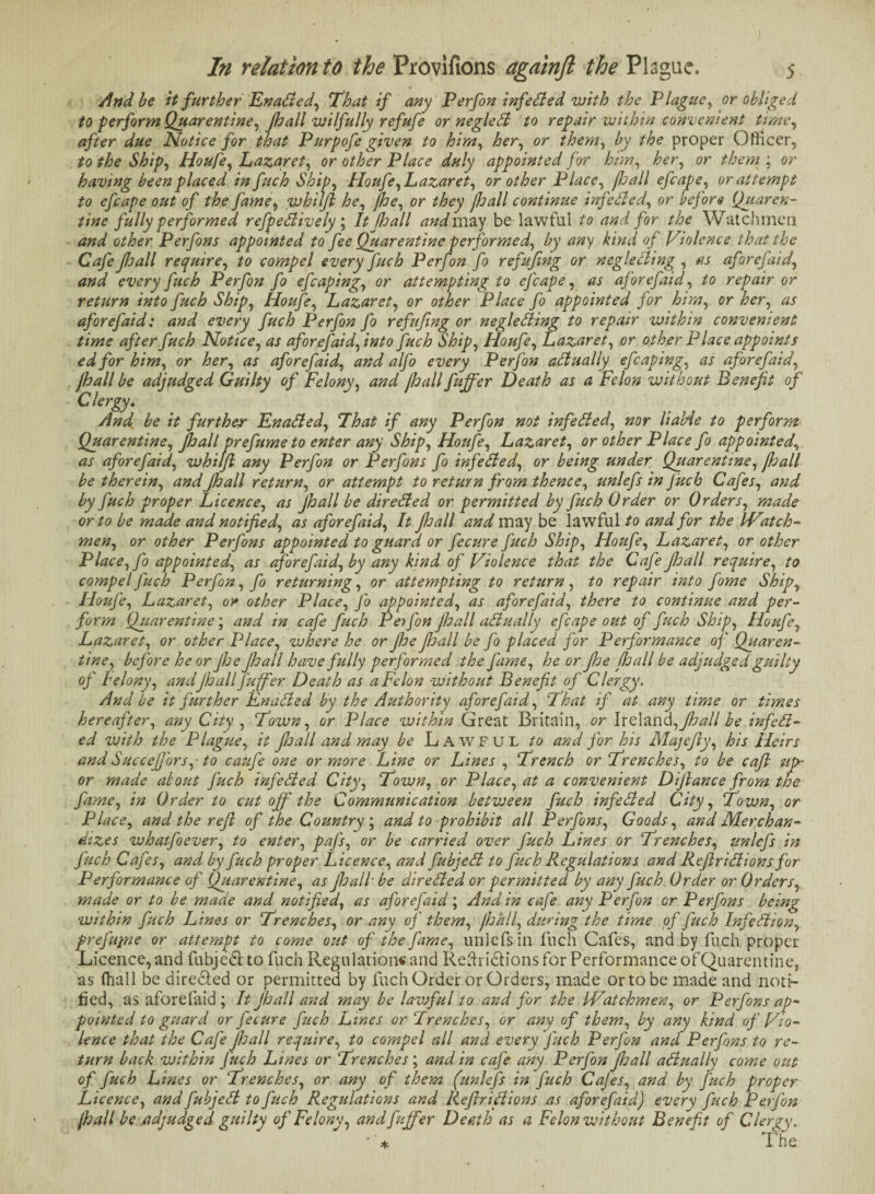 And be it further Enabled, That if any Perfon infe(tied with the Plague, or obliged to perform Quarentine, /hall wilfully refufe or neglebb to repair within convenient time, after due Notice for that Purpofe given to him, her, or them, by the proper Officer, to the Ship, Houfe, Lazaret, or other Place duly appointed for him, her, or them ; or having been placed in fuch Ship, Houfe, Lazaret, or other Place, fhall efcape, or attempt to efcape out of the fame, whilfi he, fhe, or they Jloall continue inf ebbed, or before Quaren- tine fully performed refpebbively; It (hall and may be lawful to and for the Watchmen and other Perfons appointed to fee Quarentine performed, by any kind of Violence that the Cafe pall require, to compel every fuch Perfon fo refufmg or neglecting , as afar efaid., and every fuch Perfon fo efcaping, or attempting to efcape, as aforefaid, to repair or return into fuch Ship, Houfe, Lazaret, or other Place fo appointed for him, or her, as aforefaid: and every fuch Perfon fo refufng or neglecting to repair within convenient time after fuch Notice, as aforefaid, into fuch Ship, Houfe, Lazaret, or other P lace appoints edfor him, or her, as aforefaid, and alfo every Perfon actually efcaping, as aforefaid, pall be adjudged Guilty of Felony, and /hall fuffer Death as a Felon without Benefit of Clergy. And be it further Enabled, That if any Perfon not infebbed, nor liable to perform Quarentine, pall prefume to enter any Ship, Houfe, Lazaret, or other Place fo appointed, as aforefaid, whilfi any Perfon or Perfons fo infebbed, or being under Quarentine, pall be therein, and pall return, or attempt to return from thence, unlefs in fuch Cafes, and by fuch proper Licence, as pall be direbbed or permitted by fuch Order or Orders, made or to be made and notified, as aforefaid, It pall and may be lawful to and for the Watch¬ men, or other Perfons appointed to guard or fecure fuch Ship, Houfe, Lazaret, or other Place, fo appointed, as aforefaid, by any kind of Violence that the Cafe pall require, to compel fuch Perfon, fo returning, or attempting to return, to repair into fome Ship, Houfe, Lazaret, or other Place, Jo appointed, as aforefaid, there to continue and per¬ form Quarentine; and in cafe fuch Perfon pall abb u ally efcape out of fuch Ship, Houfe, Lazaret, or other Place, where he or Jhe jhall be fo placed for Performance of Quaren¬ tine, before he or pepall have fully performed the fame, he or pe pall be adjudged guilty of Felony, andJhall fuffer Death as a Felon without Benefit of Clergy. And be it further Enabled by the Authority aforefaid, That if at any time or times hereafter, any City , Town, or Place within Great Britain, or Ire land, pall be infebi- ed with the Plague, it jhall and may be Lawful to and for his Majefiy, his Heirs and Succejfors,■ to caufe one or more Line or Lines , Trench or Trenches, to be cafi up- or made about fuch infebbed City, Town, or Place, at a convenient Dijlance from the fame, in Order to cut off the Communication between fuch infebbed City, Town, or Place, and the reft of the Country ; and to prohibit all Perfons, Goods, and Merchan¬ dizes whatfoever, to enter, pafs, or be carried over J'uch Lines or Trenches, unlefs in fuch Cafes, and by fuch proper Licence, and fubjebb to fuch Regulations and Reflribbions for Performance of Quarentine, as pall be dir ebbed or permitted by any fuch Order or Orders, made or to be made and notified, as aforefaid; And in cafe any Perfon or Perfons being within fuch L ines or Trenches, or any of them, Jhall, during the time of fuch Infebbion, preJ'ujne or attempt to come out of the fame, unlefs in luch Cafes, and by fuch proper Licence, and fubjedt to fuch Regulation* and Reductions for Performance of Quarentine, as fhall be directed or permitted by fuch Order or Orders, made or to be made and noti¬ fied, as aforefaid ; It jhall and may be lawful to and for the Watchmen, or Perfons ap¬ pointed to guard or fecure fuch Lines or Trenches, or any of them, by any kind of Vio¬ lence that the Cafe Jhall require, to compel all and every J'uch Perfon and Perfons to re¬ turn back within Juch Lines or Trenches ; and in caj'e any Perfon pall abbually come out of fuch Lines or Trenches, or any of them (unlefs in fuch Cajes, and by fuch proper Licence, and fubjebb to fuch Regulations and Reftribbions as aforefaid) every fuch Perfon Jhall be adjudged guilty of Felony, and fuffer Death as a Felon without Benefit of Clergy. •* V The