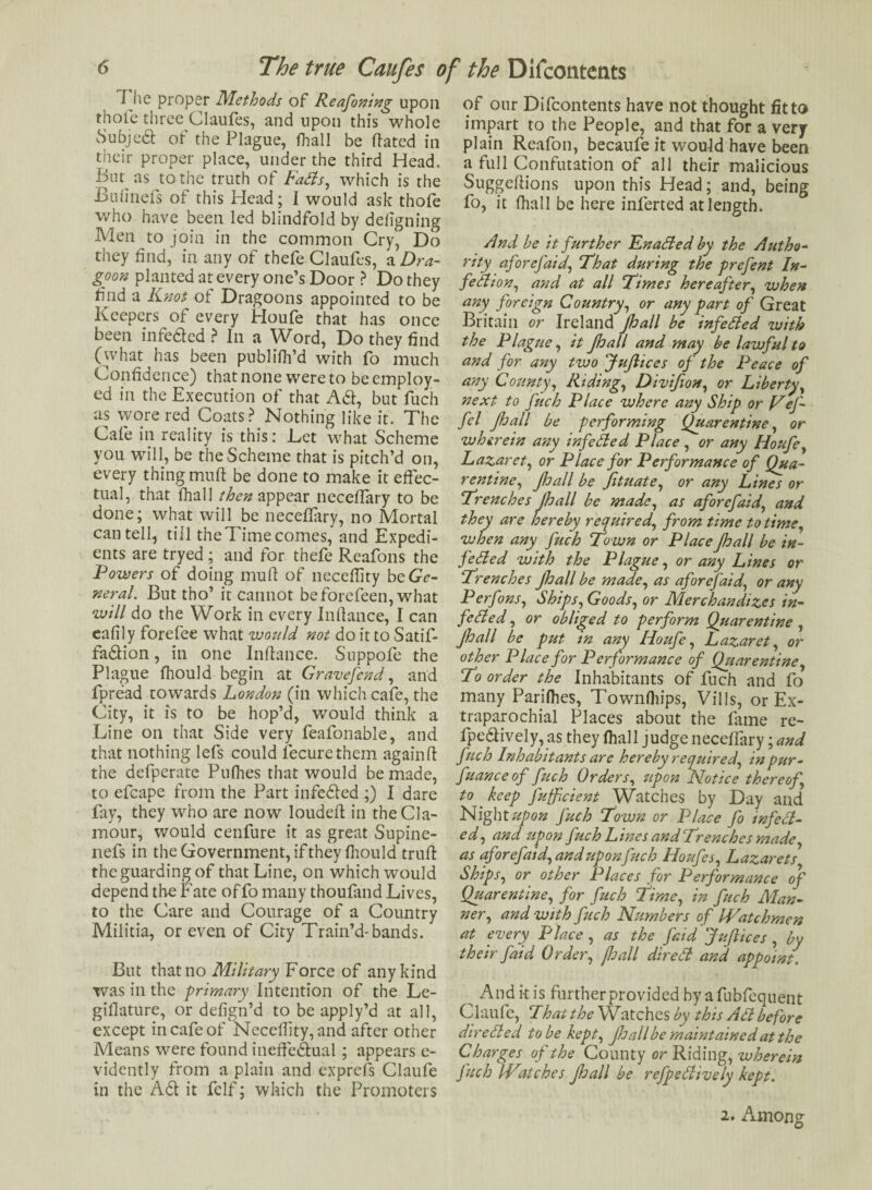 I he proper Methods of Reafoning upon thole three Claufes, and upon this whole Subjed of the Plague, fhall be dated in their proper place, under the third Head. Bin as to the truth of Fads, which is the Bulinefs of this Head; I would ask thofe who have been led blindfold by deligning Men to join in the common Cry, Do they find, in any of thefe Claufes, ^Dra¬ goon planted at every one’s Door ? Do they lind a Knot of Dragoons appointed to be Keepers of every Houfe that has once been infe&ed ? In a Word, Do they find (what has been publifh’d with fo much Confidence) that none were to be employ¬ ed in the Execution of that Aa, but fuch as wore red Coats? Nothing like it. The Cafe in reality is this: Let what Scheme you will, be the Scheme that is pitch’d on, every thing mud be done to make it effec¬ tual, that fhall then appear neceffary to be done; what will be neceffary, no Mortal can tell, till theTimecomes, and Expedi¬ ents are tryed; and for thefe Reafons the Powers of doing mud of neceffity be Ge¬ neral. But tho’ it cannot beforefeen, what will do the Work in every Indance, I can eafily forefee what would not do it to Satif- fadion, in one Indance. Suppofe the Plague fhould begin at Gravefend, and fpread towards London (in which cafe, the City, it is to be hop’d, would think a Line on that Side very feafonable, and that nothing lefs could fecurethcm againd the defperate Pufhes that would be made, to efcape from the Part infeded ;) I dare fay, they who are now louded in the Cla¬ mour, would cenfure it as great Supine- nefs in the Government, if they fhould trud the guarding of that Line, on which would depend the Fate of fo many thoufand Lives, to the Care and Courage of a Country Militia, or even of City Train’d-bands. But that no Military Force of any kind was in the primary Intention of the Le- gifiature, or defign’d to be apply’d at all, except in cafe of Necedity,and after other Means were found inededual ; appears e- vidently from a plain and exprefs Claufe in the Ad it felf; which the Promoters of our Difcontents have not thought fit to impart to the People, and that for a very plain Reafon, becaufe it would have been a full Confutation of all their malicious Suggedions upon this Head; and, being fo, it fhall be here inferted at length. And he it further Fnaded by the Autho¬ rity aforefaid', That during the prefent In¬ fection, and at all Times hereafter, when any^ foreign Country, or any part of Great Britain or Ireland Jhall be infeded with the Plague, it Jhall and may be lawful to and for any two JuJlices of the Peace of any County, Riding, Divijion, or Liberty, next to fuch Place where any Ship or Vef- fel Jhall be performing Quarentine, or wherein any infeSled Place , or any Houfe, Lazaret, or Place for Performance of Qua¬ rentine, pall be Jituate, or any Lines or Trenches Jhall be made, as aforefaid, and they are hereby required, from time to time, when any fuch Town or Place Jhall be in¬ feded with the Plague, or any Lines or Trenches pall be made, as aforefaid, or any Perfons, Ships, Goods, or Merchandizes in¬ fo ded , or obliged to perform Quarentine , pall be put in any Houfe, Lazaret, or other Place for Performance of Quarentine, To order the Inhabitants of fuch and fo many Parifhes, Townfhips, VilIs, or Ex- traparochial Places about the fame re- lpedively,as they fhall judge neceffary \and fuch Inhabitants are hereby required, in pur- fuanceof fuch Orders, upon Notice thereof, to . keep Jufficient Watches by Day and Night upon fuch Town or Place fo infed- ed, and upon fuch Lines andTrenches made, as aforefaid, and upon fuch Houfes, Lazarets Ships, or other Places for Performance of Quarentine, for fuch Time, in fuch Man¬ ner, and with fuch Numbers of Watchmen at every Place, as the faid JuJlices, by their faid Order, jhall dired and appoint. ^ And it is further provided by a fubfequent Claufe, That the Watches by this Ad before direded to be kept, Jhall be maintaincd at the Charges of the County or Riding, wherein fuch Watches pall be refpedively kept. 2. Among