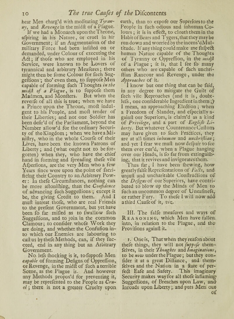 hear Men charg’d with meditating Tyran¬ ny, and Revenge in the midft of a Plague. If we had a Monarch upon the Throne, afpiring in his Nature, or cruel in hie Government; if an Augmentation of the military Force had been infilled on or demanded, under Colour of executing the A61; if thofe who are employed in his Service, were known to be Lovers of tyrannical and arbitrary Meafures; there might then be fome Colour for fuch Sug¬ geftions'; tho’even then, to fuppofeMen capable of forming fuch Thoughts in the midft of a Plague, is to fuppofe them Madmen, and Monfters. But when the reverfe of all this is true; when we have a Prince upon the Throne, molt indul¬ gent to his People, and molt tender of their Liberties; and not one Soldier has been defir’d of the Parliament, beyond the Number allow’d for the ordinary Securi¬ ty of the Kingdom ; when we haveaMi- niftry, who in the whole Courfe of their Lives, have been the known Patrons of Liberty ; and (what ought not to be for¬ gotten) when they, who have the chief hand in forming and fpreading thefe vile Afperfions, are the very Men who a few Years lince were upon the point of facri- ficing their Country to an Arbitrary Pow¬ er : In thefe Circumfiances, nothing can be more aftonifhing, than the Confidence of advancing fuch Suggeftions ; except it be, the giving Credit to them. And I mult intreat thofe, who are real Friends to the prefent Government, but yet. have been fo far milled as to fwallow fuch Suggeftions, and to join in the common Clamour; to confider whofe Work they are doing, and whether the Confufion in¬ to which our Enemies are labouring to callus by thefe Methods, can, if they fuc- ceed, end in any thing but an Arbitrary Government. No- lefs Ihocking is k, tofuppofe Men capable of forming Defigns of Oppreffion, or Revenge, in the midft of fuch a terrible Scene, as the Plague is. And however any Methods propos’d for preventing it, may be reprefented to the People as Cru¬ el y there is not a greater Cruelty upon earth, than to expofe our Superiors to the People in fuch odious and inhuman Co*- lours; it is in efifedt, to cloaththemin the Habit of Bears and T ygers, that they may be run down and worried by the incens’dMul- titude. If any thing could make me fufpedl human Nature capable of the Thoughts of Tyranny or Oppreffion, in the midft of a Plague ; it is, that I fee fo many others who are capable of fuch unchri- ftian Rancour and Revenge, under the Approaches of it. I know but one thing that can be faid, in any degree to mitigate the Guilt of fuch vile Reproaches (and it is, doubt - lefs, one conliderable Ingredient in them ;)H I mean, an approaching Eledlion ; when a Freedom of Slander, and efpecially a- gainft our Superiors, is claim’d as a kind of Privilege, and a part of Englijh Li¬ berty. But whatever Countenance Cuftoni may have given to fuch Practices, they are at all; times inhuman and unchriflian ; and yet I fear we mull now defpair to fee them ever cur’d, when a Plague hanging- over our Heads, is fo far from extinguilh- ing, that it revives and invigorates them. Thus far,. I have been fhewing, how greatly falfeReprefentations of Fads,, and unjufi and uncharitable ConftrudHons of the Defigns of our Superiors, have contri¬ buted to blow up the Minds of Men to fuch an uncommon degree of Uneafinefs, or rather Fury. To thefe I will'now add a third Gaufeof it, viz. III. The falfe meafures and ways of Reasoning, which Men have fallen, into, in relation to the Plague, and the- Provifions again!! it*. r. Oneis, That when they reafon about thefe things, they will not fuppofe them- felves, in their Thoughts and imaginations, to be now under the Plague; but they con¬ fider it at a great Diftance, and them- felves and the Nation in a ftate of per¬ fect Eafe and Safety. This imaginary Security makes way for all thofe in flaming1 Suggeftions, of Breaches upon Law, and Inroads upon Libertyand puts Men out>