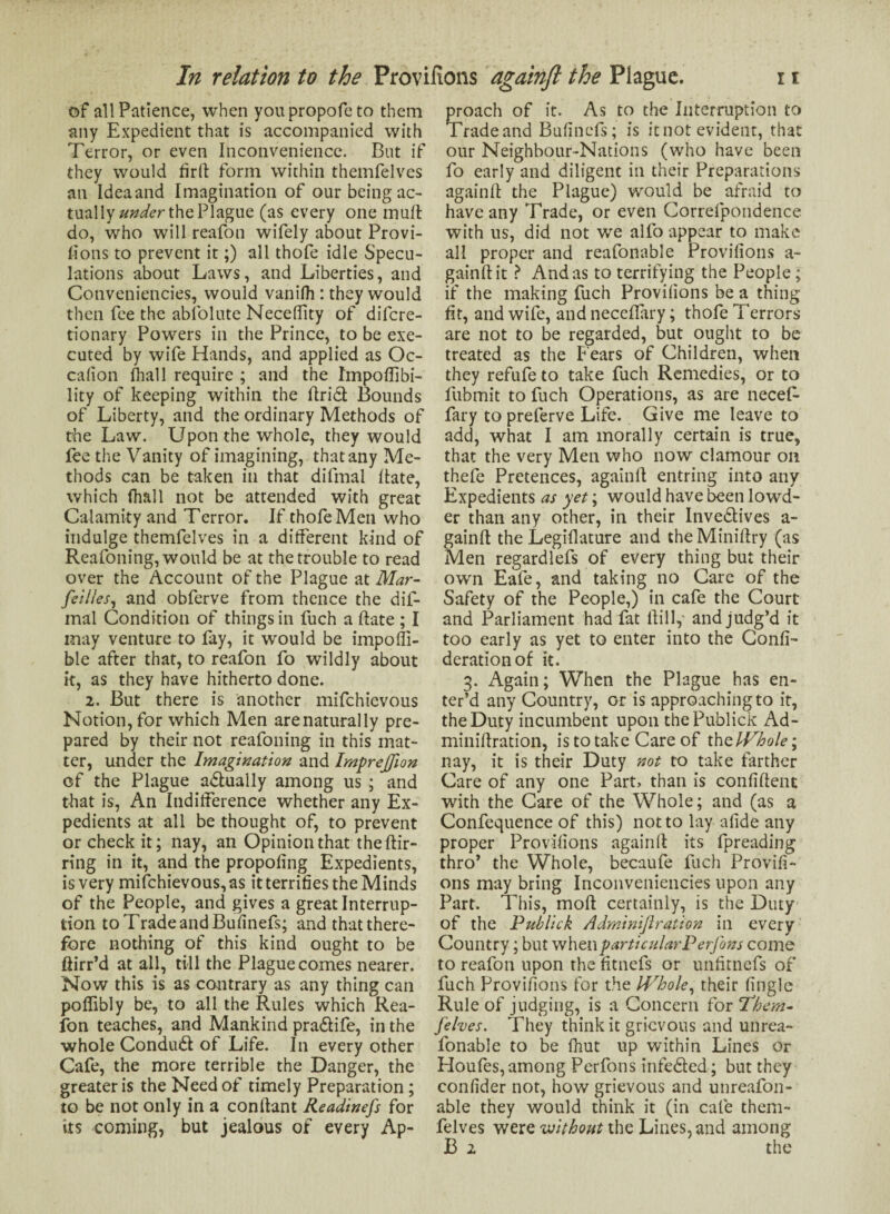 of all Patience, when youpropofeto them any Expedient that is accompanied with Terror, or even Inconvenience. But if they would firf form within themfelves an Idea and Imagination of our being ac¬ tual \y under the PIague (as every one mull do, who will reafon wifely about Provi¬ fions to prevent it;) all thofe idle Specu¬ lations about Laws, and Liberties, and Convenieticies, would vanifh : they would then fee the abfolute NecelTity of difcre- tionary Powers in the Prince, to be exe¬ cuted by wife Hands, and applied as Oc- cafion lball require ; and the Impoflibi- lity of keeping within the fridl: Bounds of Liberty, and the ordinary Methods of the Law. Upon the whole, they would lee the Vanity of imagining, that any Me¬ thods can be taken in that difmal fate, which (hall not be attended with great Calamity and Terror. If thofe Men who indulge themfelves in a different kind of Reafoning, would be at the trouble to read over the Account of the Plague at Mar- fellies, and obferve from thence the dif¬ mal Condition of things in fuch a fate ; I may venture to fay, it would be impoffi- ble after that, to reafon fo wildly about it, as they have hitherto done. 2. But there is another mifchievous Notion, for which Men are naturally pre¬ pared by their not reafoning in this mat¬ ter, under the Imagination and Impreffion of the Plague a&ually among us ; and that is, An Indifference whether any Ex¬ pedients at all be thought of, to prevent or check it; nay, an Opinion that the fir- ring in it, and the propofng Expedients, is very mifchievous, as it terrifies the Minds of the People, and gives a great Interrup¬ tion to Trade and Bufinefs; and that there¬ fore nothing of this kind ought to be ftirr’d at all, till the Plague comes nearer. Now this is as contrary as any thing can poffibly be, to all the Rules which Rea¬ fon teaches, and Mankind pra&ife, in the whole Condudl of Life. In every other Cafe, the more terrible the Danger, the greater is the Need of timely Preparation ; to be not only in a conf ant Readinefs for its coming, but jealous of every Ap¬ proach of it. As to the Interruption to Tradeand Bufinefs; is itnot evident, that our Neighbour-Nations (who have been fo early and diligent in their Preparations againf the Plague) would be afraid to have any Trade, or even Correfpondence with us, did not we alfo appear to make all proper and reafonable Provifions a- gainf it > And as to terrifying the People; if the making fuch Provifions be a thing fit, and wife, and neceflary; thofe Terrors are not to be regarded, but ought to be treated as the Fears of Children, when they refufe to take fuch Remedies, or to fubmit to fuch Operations, as are necef- fary to preferve Life. Give me leave to add, what I am morally certain is true, that the very Men who now clamour on thefe Pretences, againf entring into any Expedients as yet; would have been lowd- er than any other, in their Inve&ives a- gainf the Legiflature and the Minifry (as Men regardlefs of every thing but their own Eafe, and taking no Care of the Safety of the People,) in cafe the Court and Parliament had fat fill, and judg’d it too early as yet to enter into the Confi- derationof it. 3. Again; When the Plague has en¬ ter’d any Country, or is approaching to it, the Duty incumbent upon thePublick Ad- minif ration, is to take Care of thz Whole; nay, it is their Duty not to take farther Care of any one Part> than is confident with the Care of the Whole; and (as a Confequence of this) not to lay afide any proper Provifions againf its fpreading thro’ the Whole, becaufe fuch Provifi¬ ons may bring Inconveniencies upon any Part. This, mod certainly, is the Duty of the Pub lick Adminijlration in every Country; but when particular Perfons come to reafon upon the fitnefs or unfitnefs of fuch Provifions for the Whole, their fingle Rule of judging, is a Concern for fhem- Jehes. They think it grievous and unrea- fonable to be fhut up within Lines or Houfes, among Perfons infedted; but they confider not, how grievous and unreafon- able they would think it (in cafe them¬ felves were without the Lines, and among B 1 the