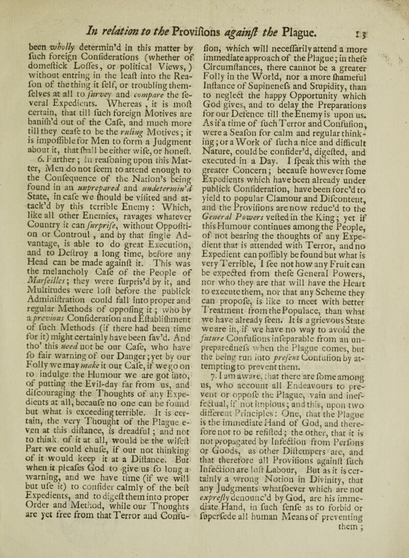 been wholly determin’d in this matter by fuch foreign Confiderations (whether of domeftick Loftes, or political Views,) without entring in the leaft into the Rea- fon of the thing it felf, or troubling them- felves at all to furvey and compare the fe- veral Expedients. Whereas , it is moll- certain, that till fuch foreign Motives are baniffi’d out of the Cafe, and much more till they ceafe to be the ruling Motives; it is impoffible for Men to form a Judgment about it, that fhai 1 be either wife, or honed. 6. Farther; In reafoning upon this Mat¬ ter, Mendonotfeem to attend enough to the Confequence of the Nation’s being found in an unprepared and undetermined- State, in cafe we fhould be viiited and at¬ tack’d by this terrible Enemy : Which, like all other Enemies, ravages whatever Country it can furprife, without Oppofiti- on or Controul , and by that lingle Ad¬ vantage, is able to do great Execution, and to Deftroy a long time, before any Head can be made again ft it. This was the melancholy Cafe of the People of Marseilles; they were furpris’d by it, and Multitudes were loft before the publick Adminiftration could fall into proper and regular Methods of oppofing it; who by a previous Confideration andEftablifhment of fuch Methods (if there had been time for it) might certainly have been fav’d. And tho’ this need not be our Cafe, who have fo fair warning of our Danger; yet by our f oily we may make it our Cafe, if we go on to indulge the Humour we are got into, of putting the Evil-day far from us, and difeouraging the Thoughts of any Expe¬ dients at all, becaufe no one can be found but what is exceeding terrible. It is cer¬ tain, the very Thought of the Plague e- v.en at this diftance, is dreadful ; and not to think of it at all, would be the wifeft Part we could chufe, if our not thinking of it would keep it at a Diftance. But when it pleafes God to give us fo long a warning, and we have time (if we will but ufe it) to conlider calmly of the beft Expedients, and to digeft them into proper Order and Method, while our Thoughts are yet free from that Terror and Confu- fion, which will neceffarily attend a more immediate approach of the Plague; in theie Circumftances, there cannot be a greater Folly in the World, nor a more ffiamefui Inftance of Supinenefs and Stupidity, than to negledt the happy Opportunity which God gives, and to delay the Preparations for our Defence till the Enemy is upon us. As if a time of fuchTerror and Confufion, were a Seafon for calm and regular think¬ ing; or a Work of fuch a nice and difficult Nature, could be conlider’d, digefted, and executed in a Day. I fpeak this with the greater Concern; becaufe howeverfome Expedients which have been already under publick Conlideration, have been forc’d to yield to popular Clamour and Difcontent, and the Provilions are now reduc’d to the General Powers veiled in the King; yet if this Humour continues among the People, of not bearing the thoughts of any Expe¬ dient that is attended with Terror, and no Expedient can poffibly be found but what is very Terrible, I fee not how any Fruit can be expe&ed from thefe General Powers, nor who they are that will have the Heart to execute them, nor that any Scheme they can propofe, is like to meet with better Treatment from the Populace, than what we have already feen. It is a grievous State we are in, if we have no way to avoid the future Confufionsinfeparablc from an un- preparednefs when the Plague comes, but the being run into prefent (J,oniuHon by at¬ tempting to prevent them. 7.1 am aware, that there are fome among us, who account all Endeavours to pre¬ vent or oppofe the Plague, vain and inef¬ fectual, if not impious; and this, upon two different Principles: One, that the Plague is the immediate Hand of God, and there¬ fore not to be refilled; the other, that it is not propagated by Infe&ion from Perfons or Goods, as other Diftcmpers are, and that therefore all Provilions again!! fuch Infe&ion are loft Labour, But as it is cer¬ tainly a wrong Notion in Divinity, that any Judgments whatloever which are not exprefly denounc’d by God, are his imme¬ diate Hand, in fuch fenfe as to forbid or fuperfede all human Means of preventing them ;