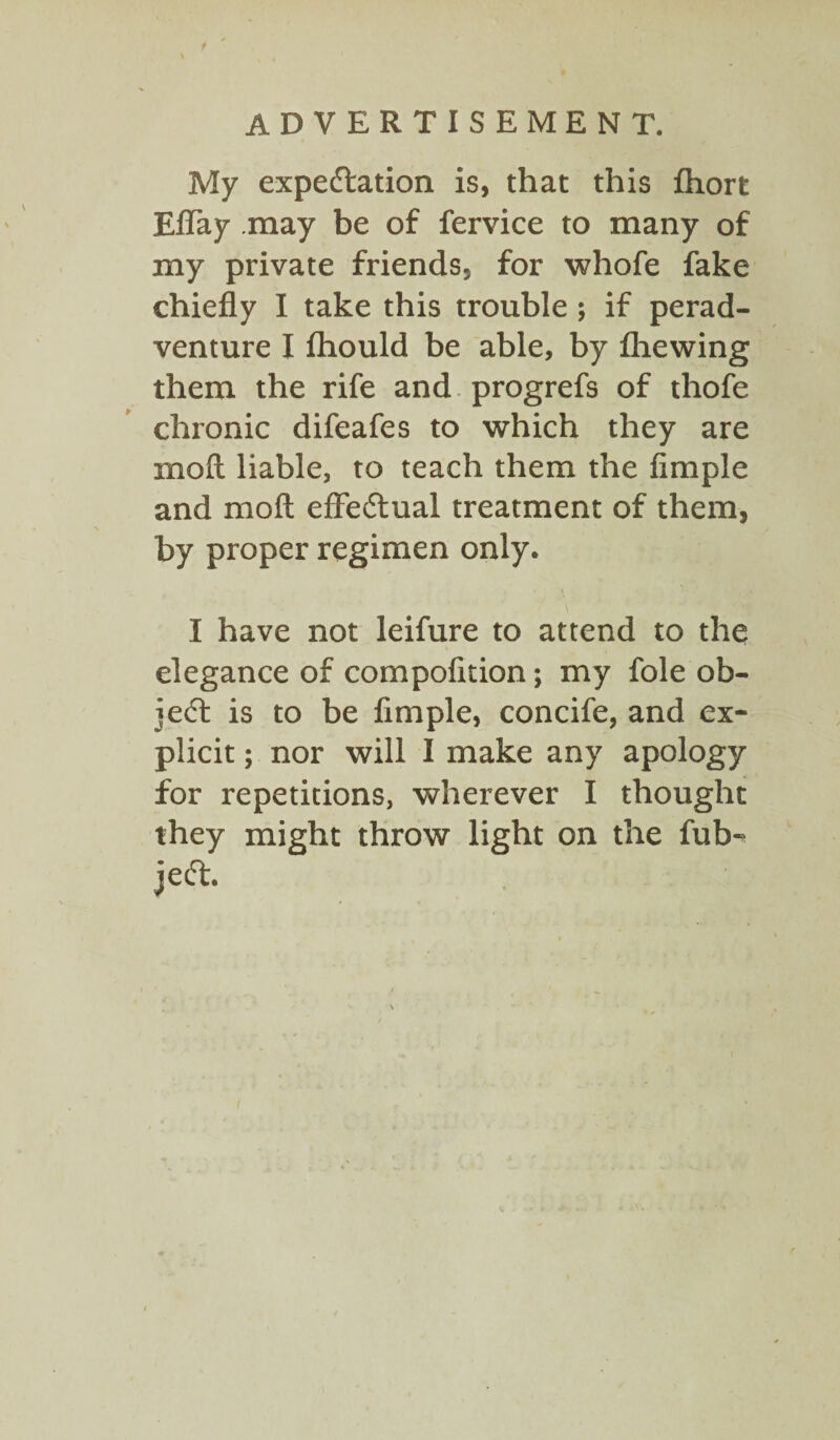 \ ADVERTISEMENT. My expectation is, that this fhort Effay may be of fervice to many of my private friends, for whofe fake chiefly I take this trouble ; if perad- venture I Ihould be able, by fhewing them the rife and progrefs of thofe chronic difeafes to which they are moft liable, to teach them the Ample and moft effectual treatment of them, by proper regimen only. I have not leifure to attend to the elegance of compofltion; my foie ob¬ ject is to be Ample, concife, and ex¬ plicit ; nor will I make any apology for repetitions, wherever I thought they might throw light on the fub- jeCt.