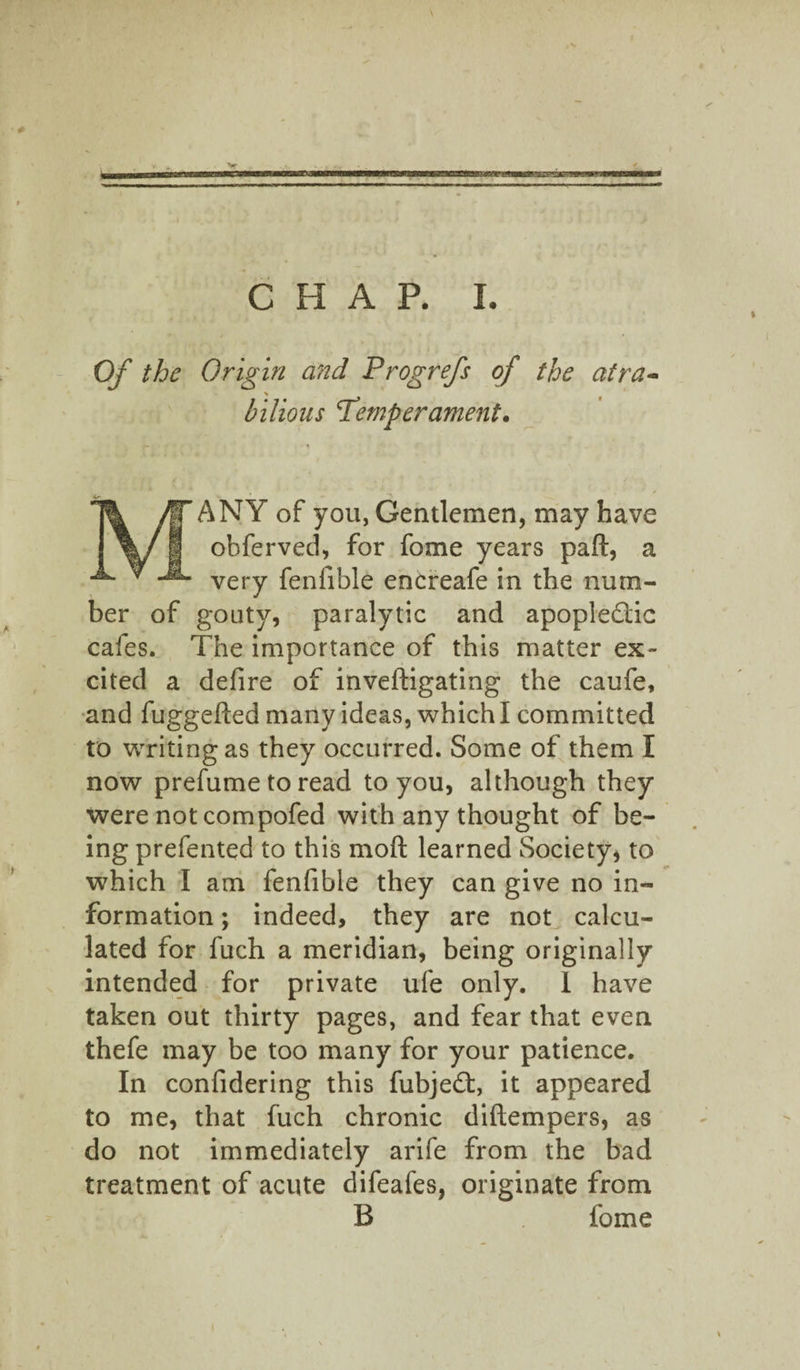 Of the Origin and Progrefs of the atra~ \ bilious Temperament. n* * MANY of you, Gentlemen, may have ohferved, for fome years paft, a very fenfible encreafe in the num¬ ber of gouty, paralytic and apoplectic cafes. The importance of this matter ex¬ cited a defire of inveftigating the caufe, and fuggefied many ideas, which I committed to writing as they occurred. Some of them I now prefume to read to you, although they were not compofed with any thought of be¬ ing prefented to this moft learned Society, to which I am fenfible they can give no in¬ formation ; indeed, they are not calcu¬ lated for fuch a meridian, being originally intended for private ufe only. 1 have taken out thirty pages, and fear that even thefe may be too many for your patience. In confidering this fubjeCt, it appeared to me, that fuch chronic diftempers, as do not immediately arife from the bad treatment of acute difeafes, originate from B fome