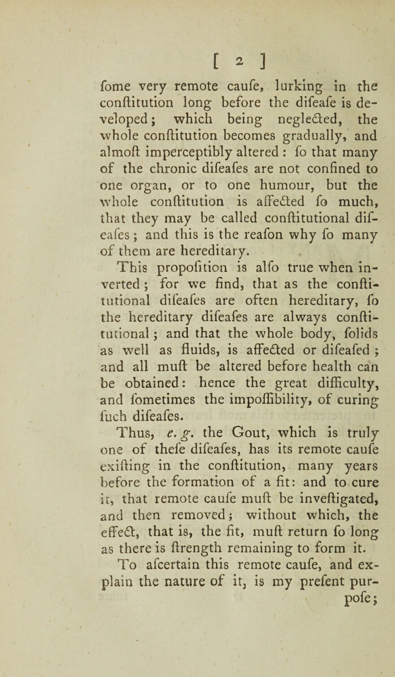 « fome very remote caufe, lurking in the conftitution long before the difeafe is de¬ veloped; which being negleded, the whole conftitution becomes gradually, and almoft imperceptibly altered : fo that many of the chronic difeafes are not confined to one organ, or to one humour, but the whole conftitution is affeded fo much, that they may be called conftitutional dif¬ eafes ; and this is the reafon why fo many of them are hereditary. This propofition is alfo true when in¬ verted ; for we find, that as the confti- tutional difeales are often hereditary, fo the hereditary difeafes are always confti¬ tutional ; and that the whole body, folids as well as fluids, is affeded or difeafed ; and all muft be altered before health can be obtained: hence the great difficulty, and fometimes the impoffibility, of curing fuch difeafes. Thus, e. g. the Gout, which is truly one of thefe difeafes, has its remote caufe exifting in the conftitution, many years before the formation of a fit: and to cure it, that remote caufe muft be inveftigated, and then removed; without which, the effed, that is, the fit, muft return fo long as there is ftrength remaining to form it. To afcertain this remote caufe, and ex¬ plain the nature of it3 is my prefent pur- pofe;