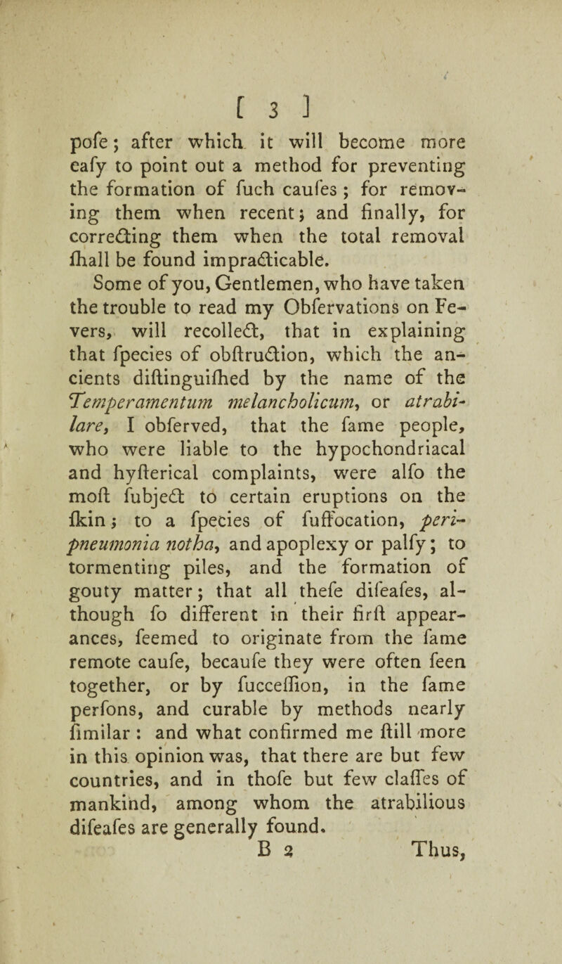 pofe; after which it will become more eafy to point out a method for preventing the formation of fuch caufes ; for remov¬ ing them when recent; and finally, for correcting them when the total removal fhall be found impracticable. Some of you, Gentlemen, who have taken the trouble to read my Obfervations on Fe¬ vers, will recolleCt, that in explaining that fpecies of obftruCtion, which the an¬ cients diftinguifhed by the name of the Temper amentum melancholicum, or atrabi- lare, I obferved, that the fame people, who were liable to the hypochondriacal and hyfterical complaints, were alfo the mod fubjeCt to certain eruptions on the fkin; to a fpecies of fuffocation, peri¬ pneumonia notha, and apoplexy or palfy; to tormenting piles, and the formation of gouty matter; that all thefe difeafes, al¬ though fo different in their firfi appear¬ ances, feemed to originate from the fame remote caufe, becaufe they were often feen together, or by fucceffion, in the fame perfons, and curable by methods nearly fimilar : and what confirmed me flill more in this opinion was, that there are but few countries, and in thofe but few claffes of mankind, among whom the atrabilious difeafes are generally found* B 2 Thus,