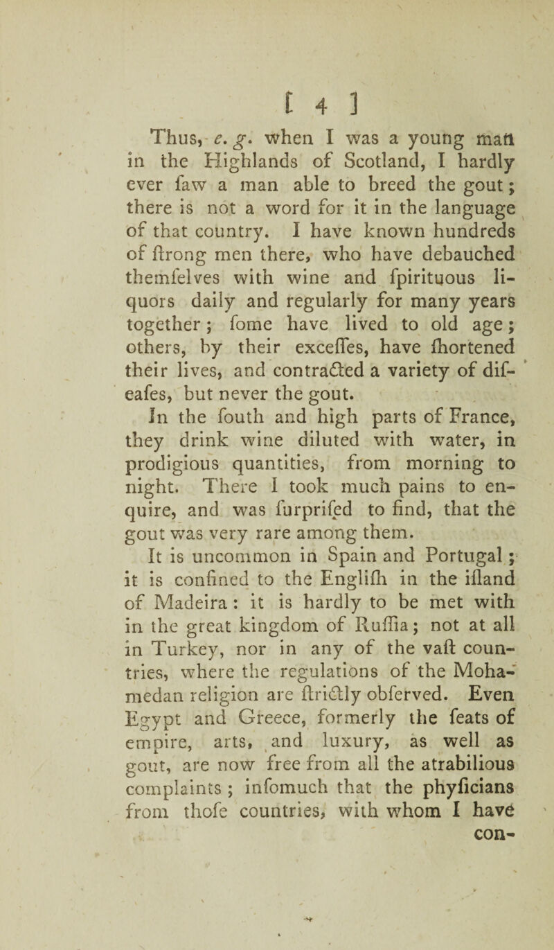 Thus, e. g. when I was a young man in the Highlands of Scotland, I hardly ever faw a man able to breed the gout; there is not a word for it in the language of that country. 1 have known hundreds of ftrong men there, who have debauched themfelves with wine and fpirituous li¬ quors daily and regularly for many years together; fome have lived to old age; others, by their excefies, have fhortened their lives, and contra&ed a variety of dif- eafes, but never the gout. In the fouth and high parts of France, they drink wine diluted with water, in prodigious quantities, from morning to night. There I took much pains to en¬ quire, and was furprifed to find, that the gout was very rare among them. It is uncommon in Spain and Portugal; it is confined to the Englifh in the ifland of Madeira : it is hardly to be met with in the great kingdom of Ruffia; not at all in Turkey, nor in any of the vafl: coun¬ tries, where the regulations of the Moha- medan religion are ftri&ly obferved. Even Egypt and Greece, formerly the feats of empire, arts, and luxury, as well as gout, are now free from all the atrabilious complaints ; infomuch that the phyficians from thofe countries, with whom I have con-