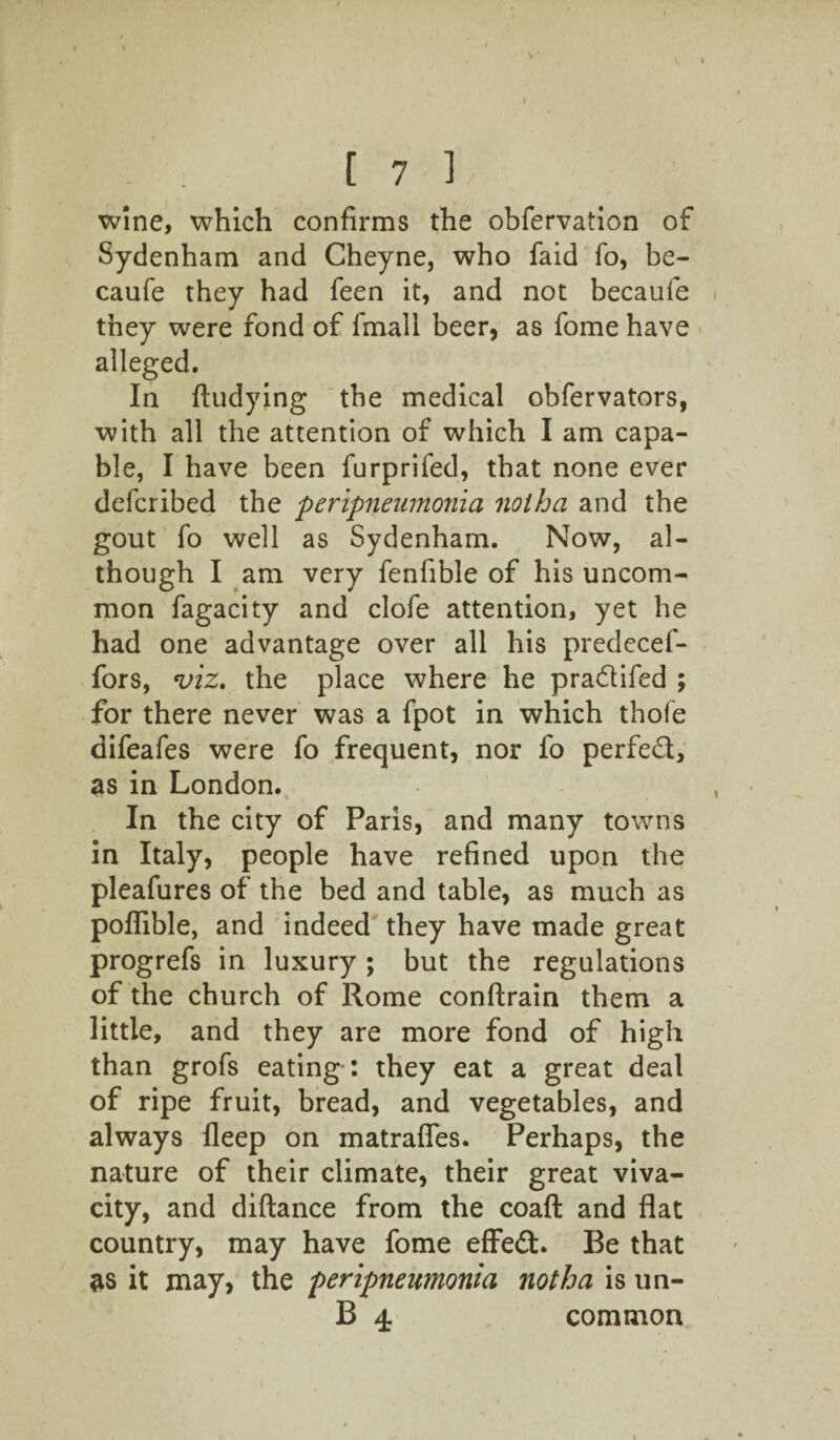 [7b wine, which confirms the obfervation of Sydenham and Cheyne, who faid fo, be- caufe they had feen it, and not becaufe they were fond of fmall beer, as fome have alleged. In ftudying the medical obfervators, with all the attention of which I am capa¬ ble, I have been furprifed, that none ever defcribed the peripneumonia noiha and the gout fo well as Sydenham. Now, al¬ though I am very fenfible of his uncom¬ mon fagacity and clofe attention, yet he had one advantage over all his predecef- fors, viz. the place where he pradifed ; for there never was a fpot in which thofe difeafes were fo frequent, nor fo perfed, as in London. In the city of Paris, and many towns in Italy, people have refined upon the pleafures of the bed and table, as much as poflible, and indeed they have made great progrefs in luxury ; but the regulations of the church of Rome conftrain them a little, and they are more fond of high than grofs eating : they eat a great deal of ripe fruit, bread, and vegetables, and always fleep on matrafles. Perhaps, the nature of their climate, their great viva¬ city, and diftance from the coaft and flat country, may have fome effed. Be that as it may, the peripneumonia notha is un- B 4 common