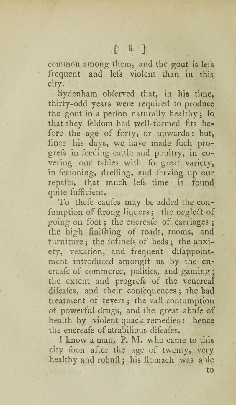 common among them, and the gout is lefs frequent and lefs violent than in this city. Sydenham obferved that, in his time, thirty-odd years were required to produce the gout in a perfon naturally healthy; fo that they feldom had well-formed fits be¬ fore the age of forty, or upwards : but, fmee his days, we have made fuch pro- grefs in feeding cattle and poultry, in co¬ vering our tables with fo great variety, in feafoning, dreffing, and ferving up our repafls, that much lefs time is foqnd quite fufficient. To thefe caufes may be added the con- fumption of ftrong liquors; the neglect of going on foot; the encreafe of carriages ; the high finifhing of roads, rooms, and furniture; the foftnefs of beds; the anxi¬ ety, vexation, and frequent difappoint- ment introduced amongft us by the en¬ creafe of commerce, politics, and gaming; the extent and progrefs of the venereal difeafes, and their confequences ; the bad treatment of fevers ; the vaft confumption of powerful drugs, and the great abufe of health by violent quack remedies : hence the encreafe of atrabilious difeafes. I know a man, P. M. who came to this city foon after the age of twenty, very healthy and robuft; his ftomach was able to