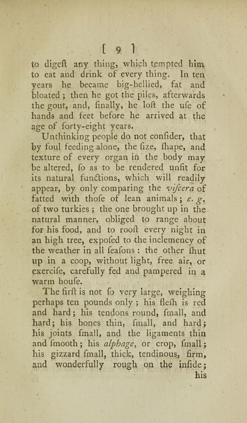 to digeft any thing, which tempted him to eat and drink of every thing. In ten years he became big-bellied, fat and bloated ; then he got the piles, afterwards the gout, and, finally, he loft the ufe of hands and feet before he arrived at the age of forty-eight years. Unthinking people do not confider, that by foul feeding alone, the fize, fhape, and texture of every organ in the body may be altered, fo as to be rendered unfit for its natural functions, which will readily appear, by only comparing the 'v'lfcerci of fatted with thofe of lean animals ; e. g. of two turkies ; the one brought up in the- natural manner, obliged to range about for his food, and to rooft every night in an high tree, expofed to the inclemency of the weather in all feafons : the other fhut up in a coop, without light, free air, or exercife, carefully fed and pampered in a warm houfe. The firft is not fo very large, weighing perhaps ten pounds only ; his flefh is red and hard; his tendons round, fmall, and hard; his bones thin, fmall, and hard; his joints fmall, and the ligaments thin and fmooth; his alphage, or crop, fmall; his gizzard fmall, thick, tendinous, firm, and wonderfully rough on the infide; his