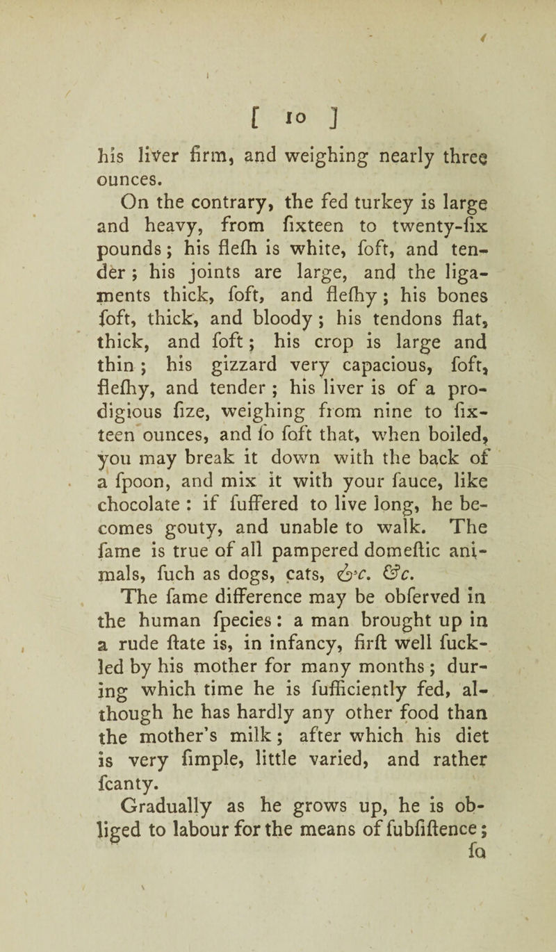 / f 10 j his liver firm, and weighing nearly three ounces. On the contrary, the fed turkey is large and heavy, from fixteen to twenty-fix pounds; his flefh is white, foft, and ten¬ der ; his joints are large, and the liga¬ ments thick, foft, and flefhy; his bones foft, thick, and bloody ; his tendons flat, thick, and foft; his crop is large and thin ; his gizzard very capacious, foft, flefhy, and tender ; his liver is of a pro¬ digious fize, weighing from nine to fix- teen ounces, and fo foft that, when boiled, you may break it down with the back of a fpoon, and mix it with your fauce, like chocolate : if fuffered to live long, he be¬ comes gouty, and unable to walk. The fame is true of all pampered domeftic ani¬ mals, fuch as dogs, cats, &c. &c. The fame difference may be obferved in the human fpecies: a man brought up in a rude ftate is, in infancy, firft well fuck- led by his mother for many months ; dur¬ ing which time he is fufficiently fed, al¬ though he has hardly any other food than the mother’s milk; after which his diet is very Ample, little varied, and rather fcanty. Gradually as he grows up, he is ob¬ liged to labour for the means of fubfiftence; fo