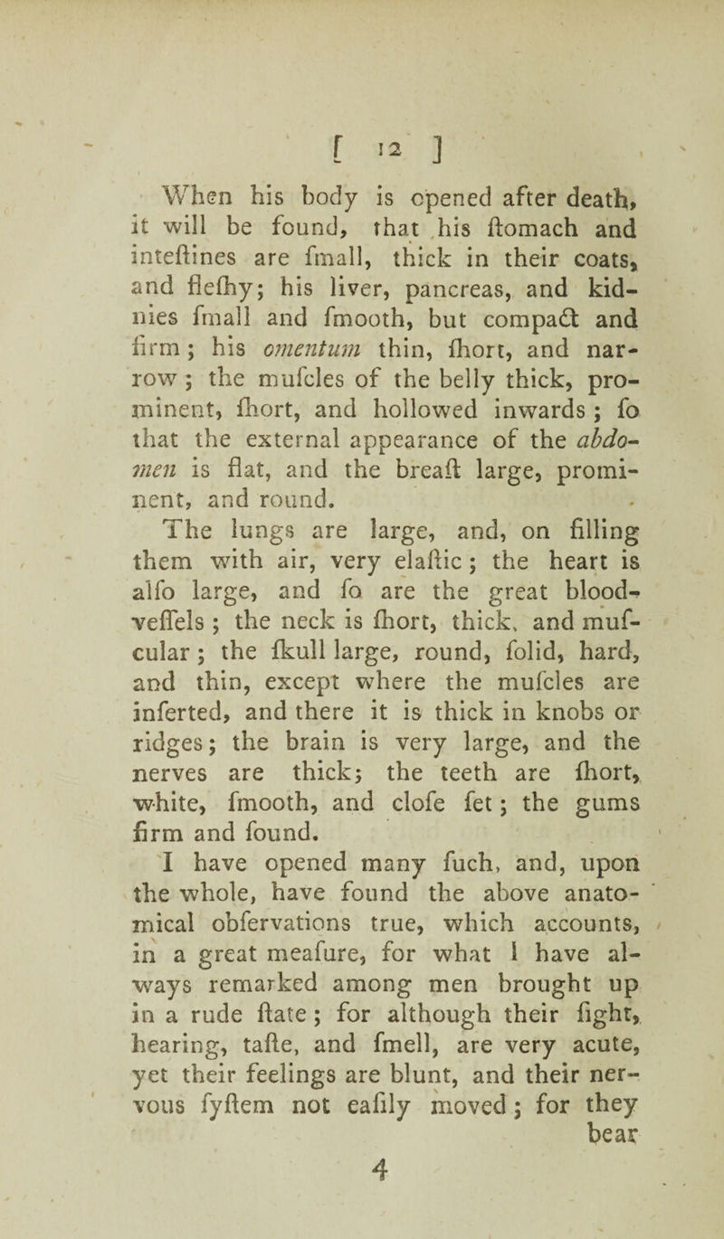 'When his body is opened after death, it will be found, that his ftomach and inteftines are final 1, thick in their coats, and flefhy; his liver, pancreas, and kid- nies fmall and fmooth, but compact and firm; his omentum thin, fhort, and nar¬ row ; the mufcles of the belly thick, pro¬ minent, fhort, and hollowed inwards ; fo that the external appearance of the abdo- men is flat, and the breaft large, promi¬ nent, and round. The lungs are large, and, on filling them with air, very elafiic ; the heart is alfo large, and fo are the great bloods veffels ; the neck is fhort, thick* and muf- cular ; the fkull large, round, folid, hard, and thin, except where the mufcles are inferted, and there it is thick in knobs or ridges; the brain is very large, and the nerves are thick; the teeth are ihort, white, fmooth, and clofe fet; the gums firm and found. I have opened many fuch, and, upon the whole, have found the above anato¬ mical obfervations true, which accounts, in a great meafure, for what I have al¬ ways remarked among men brought up in a rude ftate ; for although their fight, hearing, tafte, and fmell, are very acute, yet their feelings are blunt, and their ner¬ vous fyftem not eafily moved 5 for they bear