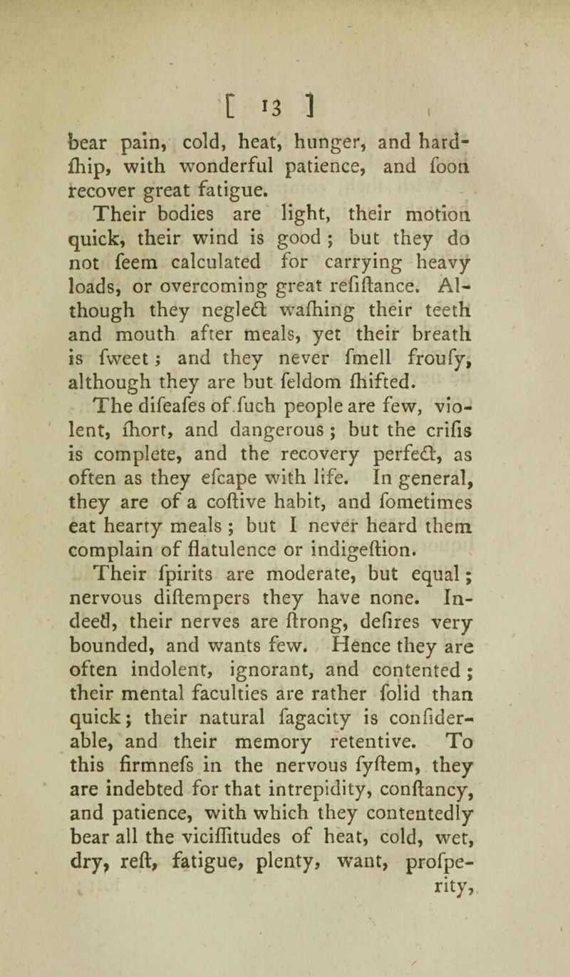 1 •c '3 3 bear pain, cold, heat, hunger, and hard- fhip, with wonderful patience, and foon recover great fatigue. Their bodies are light, their motion quick, their wind is good ; but they do not feern calculated for carrying heavy loads, or overcoming great refiftance. Al¬ though they negled wafhing their teeth and mouth after meals, yet their breath is fweet; and they never fmell froufy, although they are but feldom Ihifted. The difeafes of .fuch people are few, vio¬ lent, lhort, and dangerous ; but the crifis is complete, and the recovery perfedl, as often as they efcape with life. In general, they are of a coftive habit, and fometimes eat hearty meals ; but I never heard them complain of flatulence or indigeftion. Their fpirits are moderate, but equal; nervous diftempers they have none. In¬ deed, their nerves are ftrong, defires very bounded, and wants few. Hence they are often indolent, ignorant, and contented ; their mental faculties are rather folid than quick; their natural fagacity is confider- able, and their memory retentive. To this firmnefs in the nervous fyftem, they are indebted for that intrepidity, conftancy, and patience, with which they contentedly bear all the viciflitudes of heat, cold, wet, dry, reft, fatigue, plenty, w’ant, profpe- rity,. /