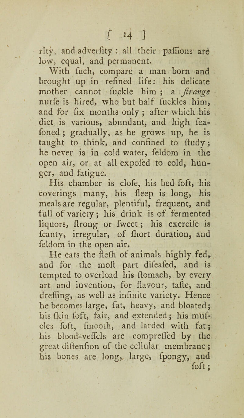 f *4 1 rity, and adverfity : all their pafiions are low, equal, and permanent. With fuch, compare a man born and brought up in refined life: his delicate mother cannot fuckle him ; a Jlrange nurfe is hired, who but half fuckles him, and for fix months only ; after which his diet is various, abundant, and high fea- foned ; gradually, as he grows up, he is taught to think, and confined to ftudy; he never is in cold water, feldom in the open air, or at all expofed to cold, hun¬ ger, and fatigue. His chamber is clofe, his bed foft, his coverings many, his deep is long, his meals are regular, plentiful, frequent, and full of variety; his drink is of fermented liquors, ftrong or fweet; his exercife is fcanty, irregular, of fliort duration, and feldom in the open air. He eats the flefh of animals highly fed, and for the moft part difeafed, and is tempted to overload his ftomach, by every art and invention, for flavour, tafte, and drefiing, as well as infinite variety. Hence he becomes large, fat, heavy, and bloated; his fkin foft, fair, and extended; his muf- cles foft, fmooth, and larded with fat; his blood-veflels are comprefled by the great diftenfion of the cellular membrane ; his bones are long,, large, fpongy, and