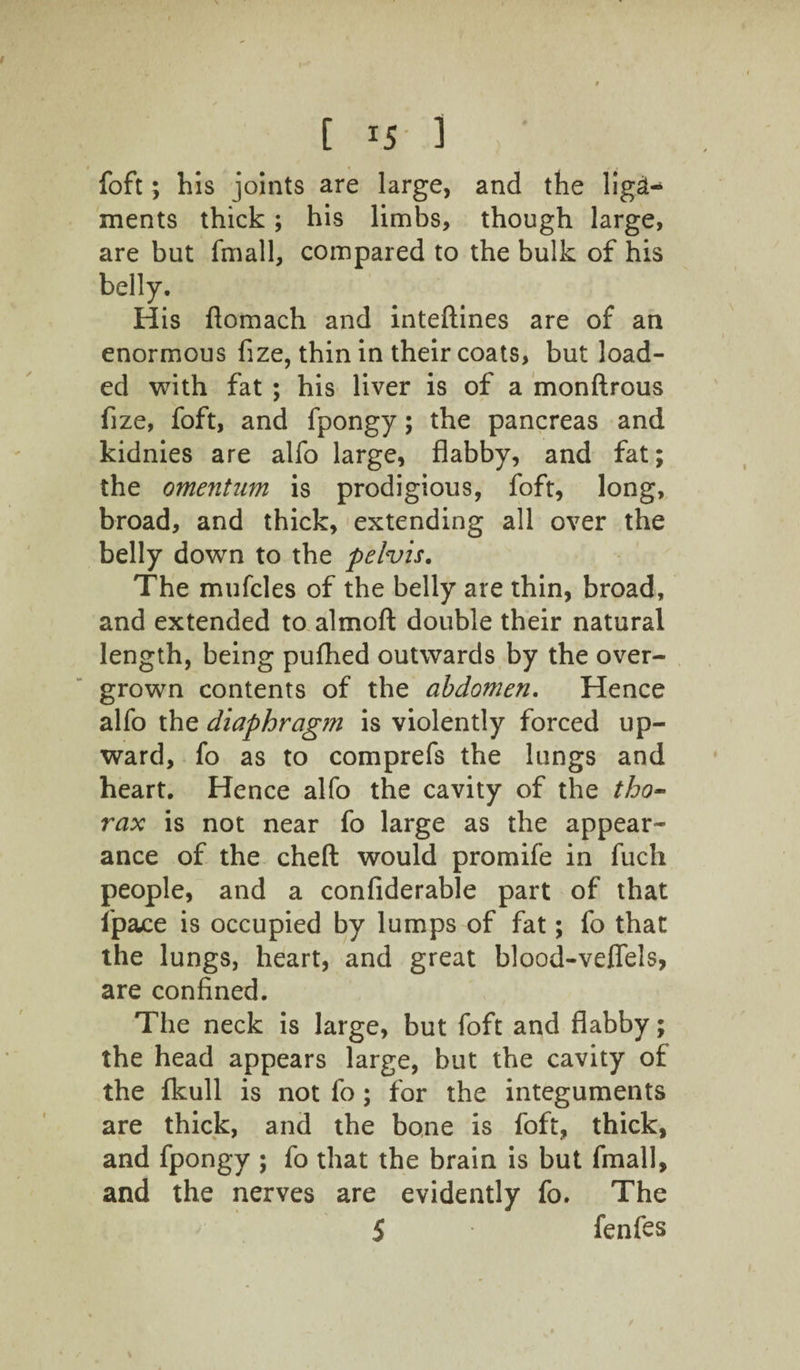C r5 ] foft; his joints are large, and the liga¬ ments thick; his limbs, though large, are but fmall, compared to the bulk of his belly. His fiomach and inteftines are of an enormous fize, thin in their coats, but load¬ ed with fat ; his liver is of a monftrous fize, foft, and fpongy; the pancreas and kidnies are alfo large, flabby, and fat; the omentum is prodigious, foft, long, broad, and thick, extending all over the belly down to the pelvis. The mufcles of the belly are thin, broad, and extended to almofl; double their natural length, being pufhed outwards by the over¬ grown contents of the abdomen. Hence alfo the diaphragm is violently forced up¬ ward, fo as to comprefs the lungs and heart. Hence alfo the cavity of the tho¬ rax is not near fo large as the appear¬ ance of the cheft would promife in fucli people, and a confiderable part of that l'pace is occupied by lumps of fat; fo that the lungs, heart, and great blood-veffels, are confined. The neck is large, but foft and flabby; the head appears large, but the cavity of the fkull is not fo; for the integuments are thick, and the bone is foft, thick, and fpongy ; fo that the brain is but fmall, and the nerves are evidently fo. The $ fenfes