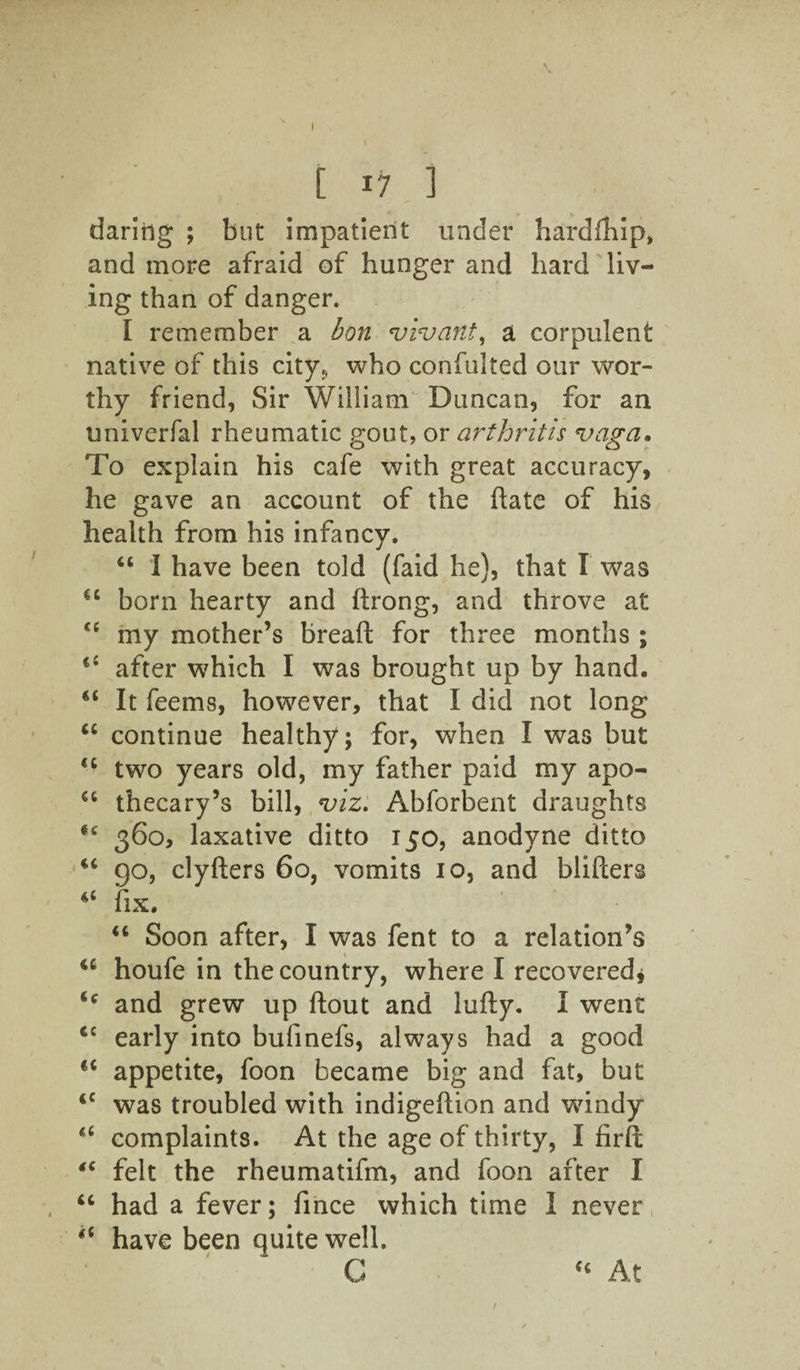 daring ; but impatient under hard (hip, and more afraid of hunger and hard liv¬ ing than of danger. I remember a bon vivant, a corpulent native of this city,, who confuited our wor¬ thy friend, Sir William Duncan, for an univerfal rheumatic gout, or arthritis vagci• To explain his cafe with great accuracy, he gave an account of the hate of his health from his infancy. “ I have been told (faid he), that I was €C born hearty and ftrong, and throve at cc my mother’s breaft for three months ; il after which I was brought up by hand. “ It feems, however, that I did not long “ continue healthy; for, when I was but two years old, my father paid my apo- “ thecary’s bill, viz. Abforbent draughts #c 360, laxative ditto 150, anodyne ditto “ go, clyfters 60, vomits 10, and blifters fix. “ Soon after, I was fent to a relation’s <c houfe in the country, where I recovered, u and grew up flout and lufty. I went €C early into bufinefs, always had a good €< appetite, foon became big and fat, but <c was troubled with indigehion and windy complaints. At the age of thirty, I firft 4C felt the rheumatifm, and foon after I “ had a fever; fince which time 1 never “ have been quite well “ At