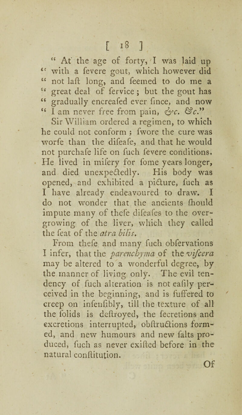 cs At the age of forty, I was laid up with a fevere gout, which however did u not laft long, and feemed to do me a great deal of fervice ; but the gout has u gradually encreafed ever fince, and now <c I am never free from pain, &c. &c” Sir William ordered a regimen, to which he could not conform ; fwore the cure was worfe than the difeafe, and that he would not purchafe life on fuch fevere conditions. He lived in mifery for fome years longer, and died unexpectedly. His body was opened, and exhibited a picture, fuch as I have already endeavoured to draw. I do not wonder that the ancients fhould impute many of thefe difeafes to the over¬ growing of the liver, which they called the feat of the atra bills. From thefe and many fuch obfervations I infer, that the parenchyma of the 'vifcera may be altered to a wonderful degree, by the manner of living only. The evil ten¬ dency of fuch alteration is not eafily per¬ ceived in the beginning, and is buffered to creep on infeniibly, till the texture of all the folids is deftroyed, the fecretions and excretions interrupted, obftru&ions form¬ ed, and new humours and new falts pro¬ duced, fuch as never exifted before in the natural conftitution. Of