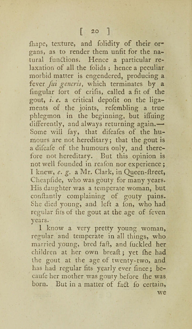 fliape, texture, and folidity of their or¬ gans, as to render them unfit for the na¬ tural functions. Hence a particular re¬ laxation of all the folids ; hence a peculiar morbid matter is engendered, producing a fever fiid generis, which terminates by a fingular fort of crifis, called a fit of the gout, i. e. a critical depofit on the liga¬ ments of the joints, refembling a true phlegmon in the beginning, but iffuing differently, and always returning again.—* Some will fay, that difeafes of the hu¬ mours are not hereditary; that the gout is a difeafe of the humours only, and there¬ fore not hereditary. But this opinion is not well founded in reafon nor experience ; I knew, e. g. a Mr. Clark, in Queen-ftreet, Cheapfide, who was gouty for many years. His daughter was a temperate woman, but conftantly complaining of gouty pains. She died young, and left a fon, who had regular fits of the gout at the age of feven years. 1 know a very pretty young woman, regular and temperate in all things, who married young, bred faft, and fuckled her children at her own bread:; yet fhe had the gout at the age of twenty-two, and has had regular fits yearly ever fince; be- caufe her mother was gouty before fhe was born. But in a matter of fad fo certain, we