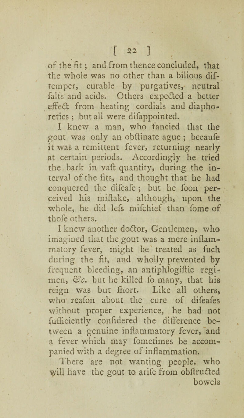 / [ 22 ] of the fit; and from thence concluded, that the whole was no other than a bilious dif- temper, curable by purgatives,- neutral falls and acids. Others expected a better effeffc from heating cordials and diapho¬ retics ; but all were difappointed. I knew a man, who fancied that the gout was only an obftinate ague ; becaufe it was a remittent fever, returning nearly at certain periods. Accordingly he tried the,bark in vaft quantity, during the in¬ terval of the fits, and thought that he had conquered the difeafe ; but he foon per¬ ceived his rniftake, although, upon the whole, he did lefs mifehief than fome of thofe others. I knew another dodtor, Gentlemen, who imagined that the gout was a mere inflam¬ matory fever, might be treated as fuch during the fit, and wholly prevented by frequent bleeding, an antiphlogiftic regi¬ men, &c. hut he killed fo many, that his reign was but fhort. Like all others, who reafon about the cure of difeafes without proper experience, he had not fufficiently confidered the difference be¬ tween a genuine inflammatory fever, and a fever which may fometimes be accom¬ panied with a degree of inflammation. There are not wanting people, who ^ill have the gout to arife from obftrudled bowels