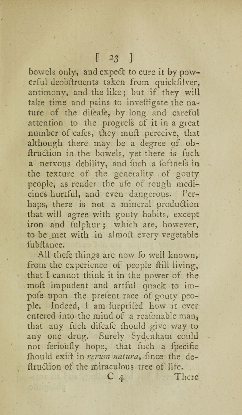 bowels only, and expert to cure it by pow¬ erful deobftruents taken from quickfilver, antimony, and the like; but if they will take time and pains to inveftigate the na¬ ture of the difeafe, by long and careful attention to the progrefs of it in a great number of cafes, they mud perceive, that although there may be a degree of cb- ftrudtion in the bowels, yet there is fuch a nervous debility, and fuch a foftnefs in the texture of the generality of gouty people, as render the ufe of rough medi¬ cines hurtful, and even dangerous. Per¬ haps, there is not a mineral production that will agree with gouty habits, except iron and fulphur ; which are, however, to be.met with in almofl: every vegetable fubftance. All thefe things are now fo well known, from the experience of people hill living, that I cannot think it in the power of the mod impudent and artful quack to im- pofe upon the prefent race of gouty peo¬ ple. Indeed, I am furprifed how it ever entered into the mind of a reafonable man, that any fuch difeafe fhould give way to any one drug. Surely Sydenham could not ferioufly hope, that fuch a fpecific fhould exifl: in rcrum natura> fince the de- ftruCtion of the miraculous tree of life. C 4 There