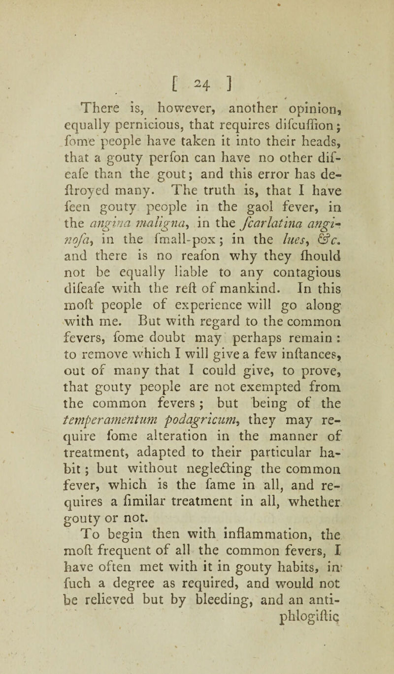 I / / There is, however, another opinion, equally pernicious, that requires difcuffion; fome people have taken it into their heads, that a gouty perfon can have no other dif- eafe than the gout; and this error has de~ flroyed many. The truth is, that I have feen gouty people in the gaol fever, in the angina maligna, in the fcarlatina angi- nofa, in the fmall-pox ; in the hies, &c. and there is no reafon why they fhould not be equally liable to any contagious difeafe with the reft of mankind. In this moft people of experience will go along with me. But with regard to the common fevers, fome doubt may perhaps remain : to remove which I will give a few inftances, out of many that I could give, to prove, that gouty people are not exempted from the common fevers; but being of the temper ament um podagricum, they may re¬ quire fome alteration in the manner of treatment, adapted to their particular ha¬ bit ; but without neglecting the common fever, which is the fame in all, and re¬ quires a fimilar treatment in all, whether gouty or not. To begin then with inflammation, the moft frequent of all the common fevers, I have often met with it in gouty habits, in- fuch a degree as required, and would not be relieved but by bleeding, and an anti- phlogiftiQ