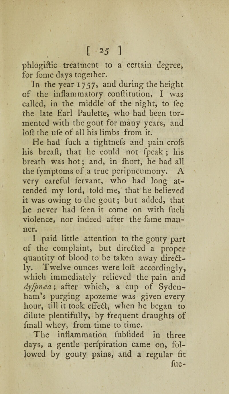 [ -25 1 ♦ phlogiftic treatment to a certain degree, for fome days together. In the year i 757, and during the height of the inflammatory conftitution, I was called, in the middle of the night, to fee the late Earl Paulette, who had been tor¬ mented with the gout for many years, and loft the ufe of all his limbs from it. He had fuch a tightnefs and pain crofs his breaft, that he could not fpeak ; his breath was hot; and, in fhort, he had all the fymptoms of a true peripneumony. A very careful fervant, who had long at¬ tended my lord, told me, that he believed it was owing to the gout; but added, that he never had feen it come on with fuch violence, nor indeed after the fame man¬ ner. I paid little attention to the gouty part of the complaint, but directed a proper quantity of blood to be taken away direct¬ ly. Twelve ounces were loft accordingly, which immediately relieved the pain and dyfpntfa; after which, a cup of Syden¬ ham’s purging apozeme was given every hour, till it took effeCt, when he began to dilute plentifully, by frequent draughts of fmall whey, from time to time. The inflammation fubfided in three days, a gentle perfpiration came on, fol¬ lowed by gouty pains, and a regular fit fuc-