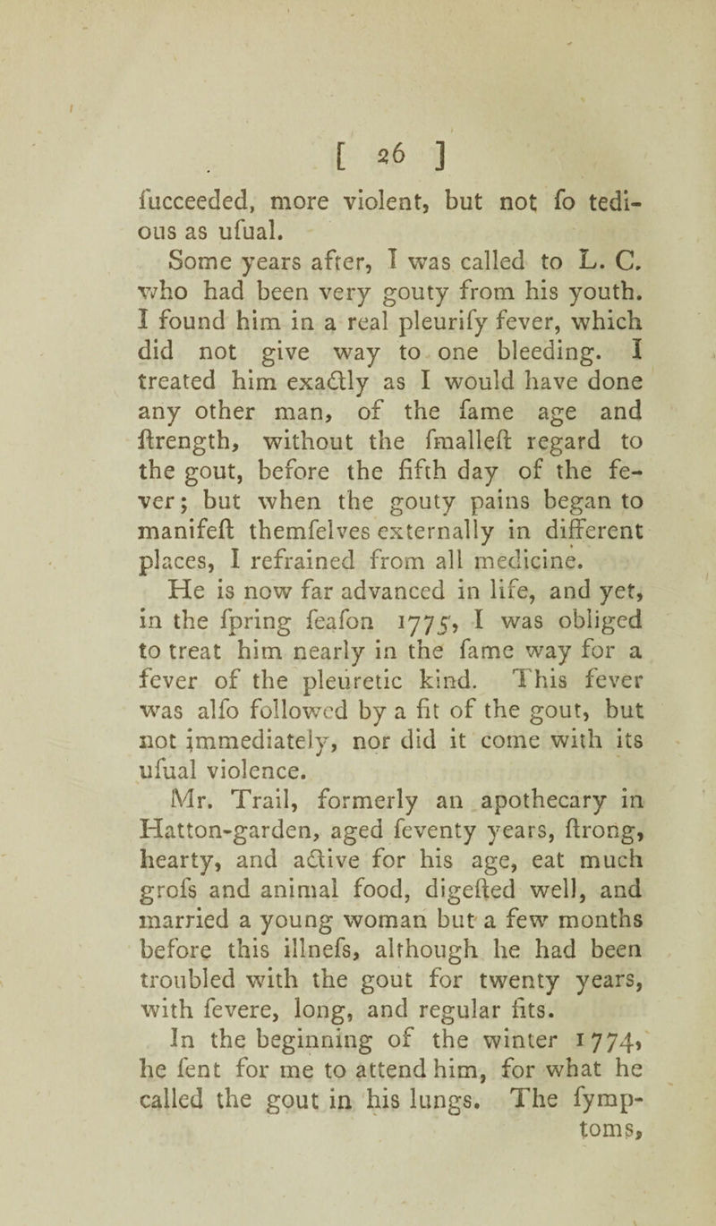 fucceeded, more violent, but not fb tedi¬ ous as ufual. Some years after, I was called to L. C. who had been very gouty from his youth. 3 found him in a real pleurify fever, which did not give way to one bleeding. I treated him exactly as I would have done any other man, of the fame age and ftrength, without the fmalleft regard to the gout, before the fifth day of the fe¬ ver ; but when the gouty pains began to manifeft themfelves externally in different places, I refrained from all medicine. He is now far advanced in life, and yet, in the fpring feafon 1775, I was obliged to treat him nearly in the fame way for a fever of the pleuretie kind. This fever was alfo followed by a fit of the gout, but not immediately, nor did it come with its ufual violence. Mr. Trail, formerly an apothecary in Hatton-garden, aged feventy years, ftrong, hearty, and adtive for his age, eat much grofs and animal food, digefted well, and married a young woman but a few months before this illnefs, although he had been troubled with the gout for twenty years, with fevere, long, and regular fits. In the beginning of the winter 1774, he feat for me to attend him, for what he called the gout in his lungs. The fymp- toms,